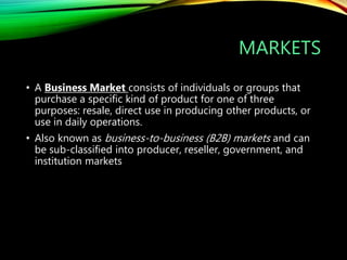 MARKETS
• A Business Market consists of individuals or groups that
purchase a specific kind of product for one of three
purposes: resale, direct use in producing other products, or
use in daily operations.
• Also known as business-to-business (B2B) markets and can
be sub-classified into producer, reseller, government, and
institution markets
 