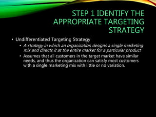 STEP 1 IDENTIFY THE
APPROPRIATE TARGETING
STRATEGY
• Undifferentiated Targeting Strategy
• A strategy in which an organization designs a single marketing
mix and directs it at the entire market for a particular product
• Assumes that all customers in the target market have similar
needs, and thus the organization can satisfy most customers
with a single marketing mix with little or no variation.
 