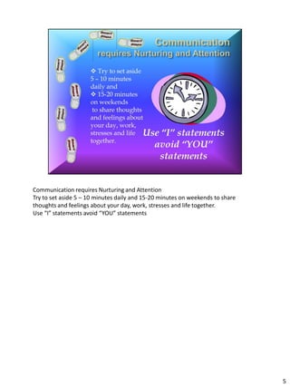 Communication requires Nurturing and Attention
Try to set aside 5 – 10 minutes daily and 15-20 minutes on weekends to share
thoughts and feelings about your day, work, stresses and life together.
Use “I” statements avoid “YOU” statements




                                                                               5
 