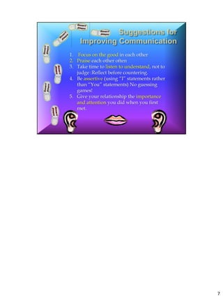 Suggestions for Improving Communication
Here’s How
to Focus on the good in each other
Praise each other often
Take time to listen to understand, not to judge :Reflect before countering.
Be assertive (using “I” statements rather than “You” statements) No guessing games!
Give your relationship the importance and attention you did when you first met.
REMEMBER: God made you with TWO ears and ONE mouth for a reason! (to listen
twice as much as speak)




                                                                                      7
 