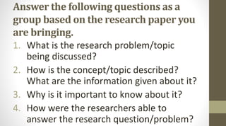 Answer the following questions as a
group based on the research paper you
are bringing.
1. What is the research problem/topic
being discussed?
2. How is the concept/topic described?
What are the information given about it?
3. Why is it important to know about it?
4. How were the researchers able to
answer the research question/problem?
 