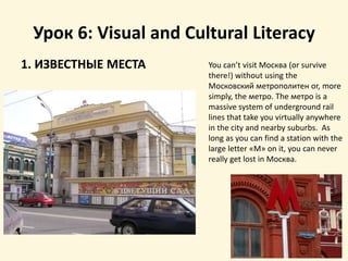 Урок 6: Visual and Cultural Literacy
1. ИЗВЕСТНЫЕ МЕСТА You can’t visit Москва (or survive
there!) without using the
Московский метрополитен or, more
simply, the метро. The метро is a
massive system of underground rail
lines that take you virtually anywhere
in the city and nearby suburbs. As
long as you can find a station with the
large letter «М» on it, you can never
really get lost in Москва.
 