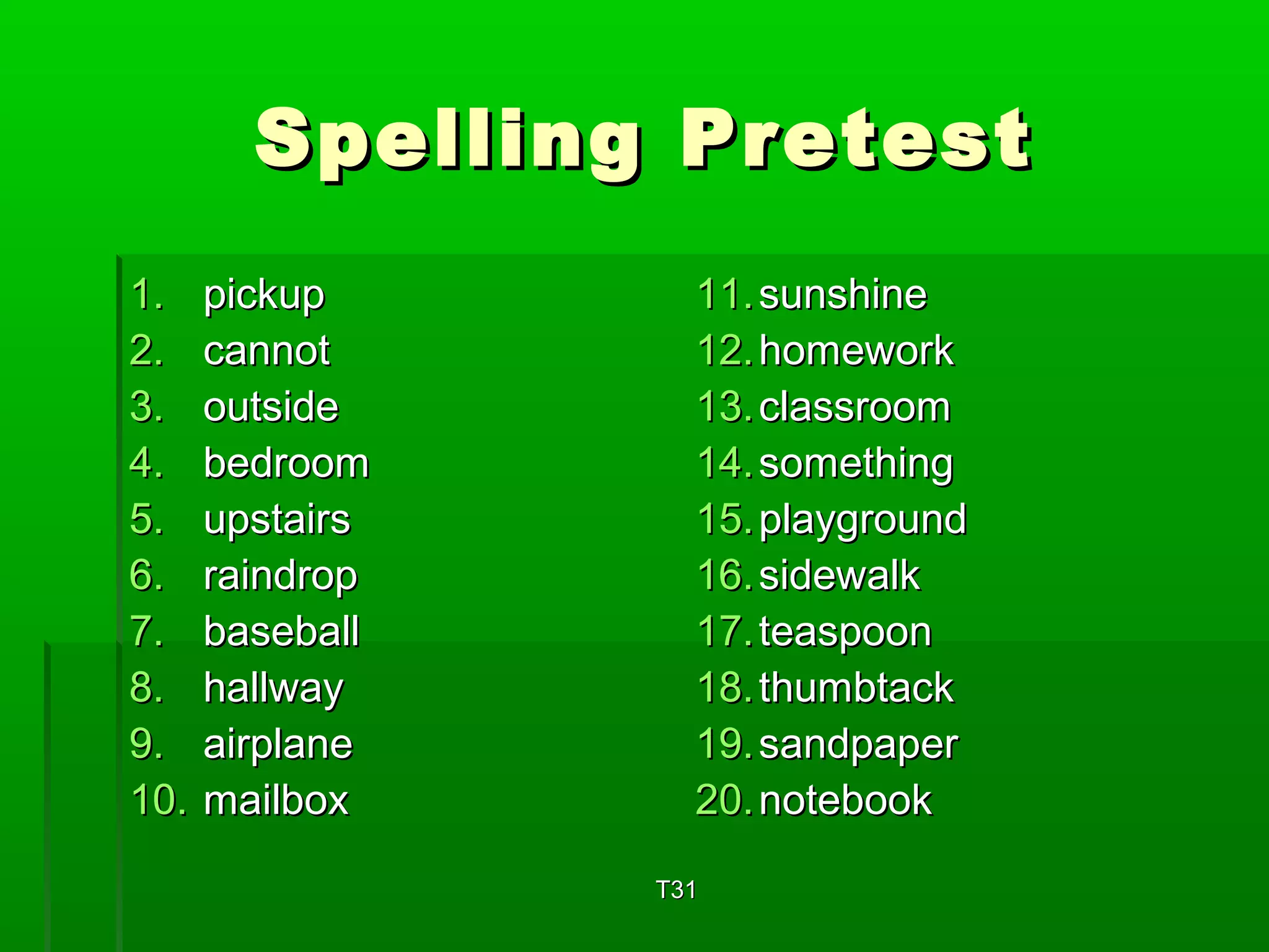 SSppeelllliinngg PPrreetteesstt 
11.. ppiicckkuupp 
22.. ccaannnnoott 
33.. oouuttssiiddee 
44.. bbeeddrroooomm 
55.. uuppssttaaiirrss 
66.. rraaiinnddrroopp 
77.. bbaasseebbaallll 
88.. hhaallllwwaayy 
99.. aaiirrppllaannee 
1100.. mmaaiillbbooxx 
1111..ssuunnsshhiinnee 
1122..hhoommeewwoorrkk 
1133..ccllaassssrroooomm 
1144..ssoommeetthhiinngg 
1155..ppllaayyggrroouunndd 
1166..ssiiddeewwaallkk 
1177..tteeaassppoooonn 
1188..tthhuummbbttaacckk 
1199..ssaannddppaappeerr 
2200..nnootteebbooookk 
TT3311 
 