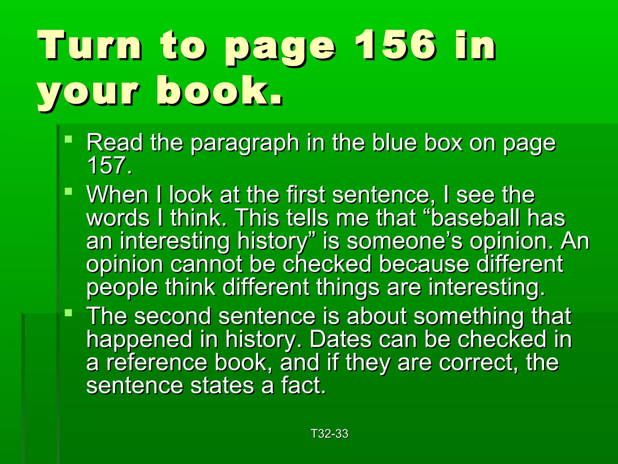 TTuurrnn ttoo ppaaggee 115566 iinn 
yyoouurr bbooookk.. 
 RReeaadd tthhee ppaarraaggrraapphh iinn tthhee bblluuee bbooxx oonn ppaaggee 
115577.. 
 WWhheenn II llooookk aatt tthhee ffiirrsstt sseenntteennccee,, II sseeee tthhee 
wwoorrddss II tthhiinnkk.. TThhiiss tteellllss mmee tthhaatt ““bbaasseebbaallll hhaass 
aann iinntteerreessttiinngg hhiissttoorryy”” iiss ssoommeeoonnee’’ss ooppiinniioonn.. AAnn 
ooppiinniioonn ccaannnnoott bbee cchheecckkeedd bbeeccaauussee ddiiffffeerreenntt 
ppeeooppllee tthhiinnkk ddiiffffeerreenntt tthhiinnggss aarree iinntteerreessttiinngg.. 
 TThhee sseeccoonndd sseenntteennccee iiss aabboouutt ssoommeetthhiinngg tthhaatt 
hhaappppeenneedd iinn hhiissttoorryy.. DDaatteess ccaann bbee cchheecckkeedd iinn 
aa rreeffeerreennccee bbooookk,, aanndd iiff tthheeyy aarree ccoorrrreecctt,, tthhee 
sseenntteennccee ssttaatteess aa ffaacctt.. 
TT3322--3333 
 