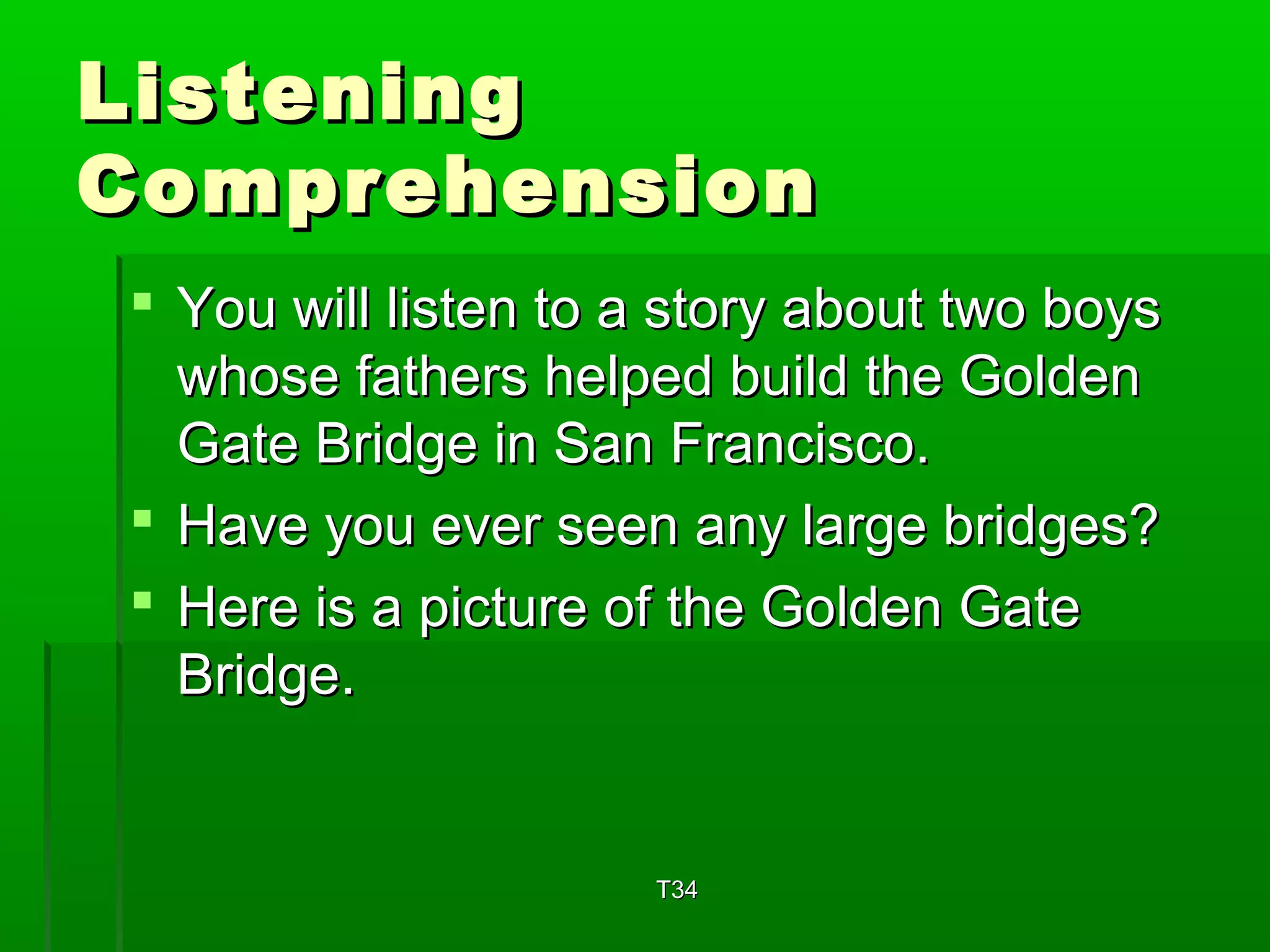 LLiisstteenniinngg 
CCoommpprreehheennssiioonn 
 YYoouu wwiillll lliisstteenn ttoo aa ssttoorryy aabboouutt ttwwoo bbooyyss 
wwhhoossee ffaatthheerrss hheellppeedd bbuuiilldd tthhee GGoollddeenn 
GGaattee BBrriiddggee iinn SSaann FFrraanncciissccoo.. 
 HHaavvee yyoouu eevveerr sseeeenn aannyy llaarrggee bbrriiddggeess?? 
 HHeerree iiss aa ppiiccttuurree ooff tthhee GGoollddeenn GGaattee 
BBrriiddggee.. 
TT3344 
 