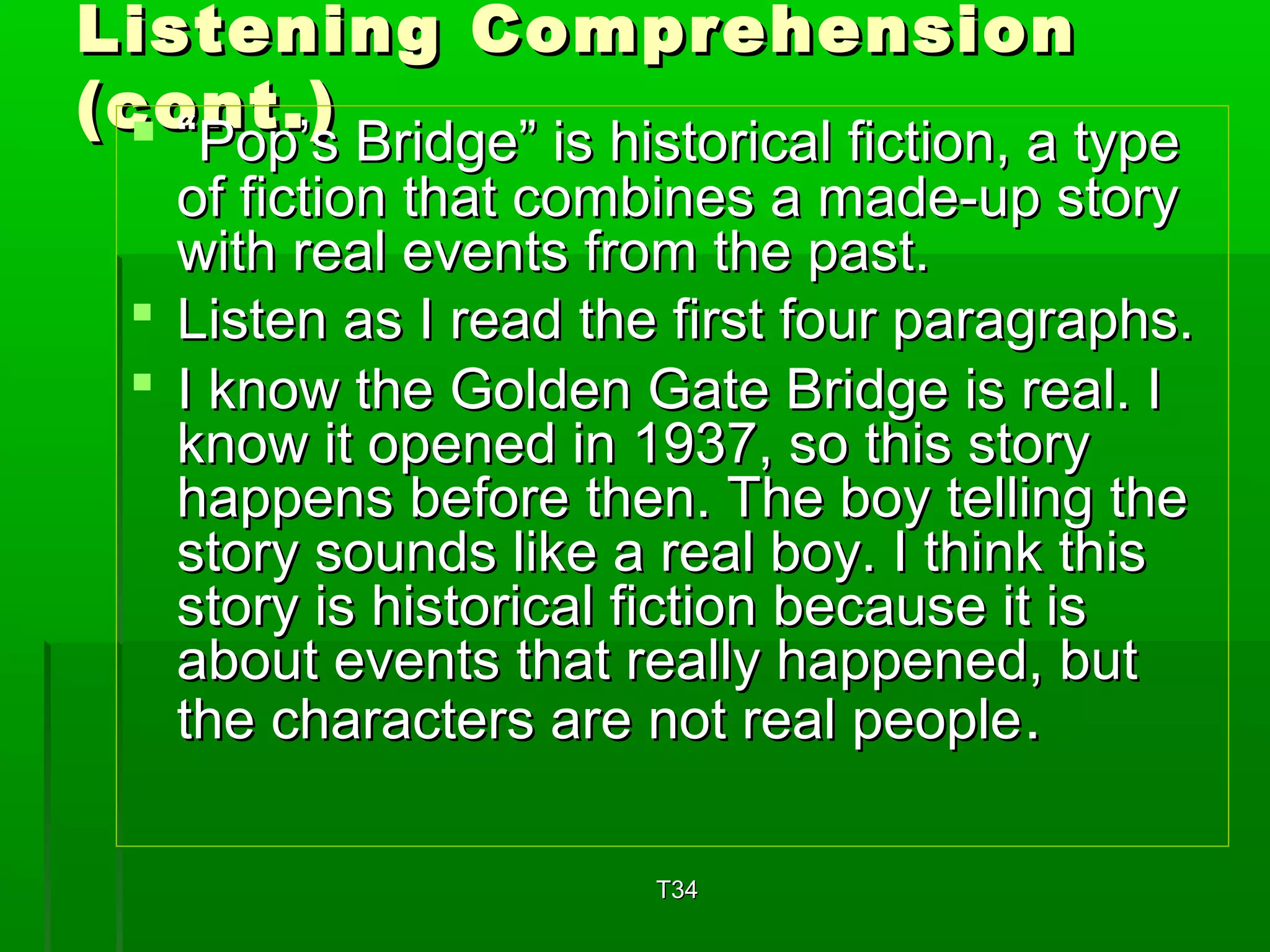 Listening CCoommpprreehheennssiioonn 
((ccoo““PPnnoottpp..’’)s)s BBrriiddggee”” iiss hhiissttoorriiccaall ffiiccttiioonn,, aa ttyyppee 
ooff ffiiccttiioonn tthhaatt ccoommbbiinneess aa mmaaddee--uupp ssttoorryy 
wwiitthh rreeaall eevveennttss ffrroomm tthhee ppaasstt.. 
 LLiisstteenn aass II rreeaadd tthhee ffiirrsstt ffoouurr ppaarraaggrraapphhss.. 
 II kknnooww tthhee GGoollddeenn GGaattee BBrriiddggee iiss rreeaall.. II 
kknnooww iitt ooppeenneedd iinn 11993377,, ssoo tthhiiss ssttoorryy 
hhaappppeennss bbeeffoorree tthheenn.. TThhee bbooyy tteelllliinngg tthhee 
ssttoorryy ssoouunnddss lliikkee aa rreeaall bbooyy.. II tthhiinnkk tthhiiss 
ssttoorryy iiss hhiissttoorriiccaall ffiiccttiioonn bbeeccaauussee iitt iiss 
aabboouutt eevveennttss tthhaatt rreeaallllyy hhaappppeenneedd,, bbuutt 
tthhee cchhaarraacctteerrss aarree nnoott rreeaall ppeeooppllee.. 
TT3344 
 