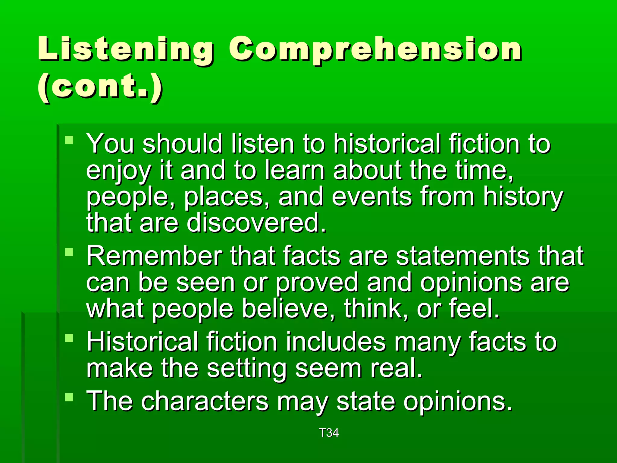 Listening CCoommpprreehheennssiioonn 
((ccoonntt..)) 
 YYoouu sshhoouulldd lliisstteenn ttoo hhiissttoorriiccaall ffiiccttiioonn ttoo 
eennjjooyy iitt aanndd ttoo lleeaarrnn aabboouutt tthhee ttiimmee,, 
ppeeooppllee,, ppllaacceess,, aanndd eevveennttss ffrroomm hhiissttoorryy 
tthhaatt aarree ddiissccoovveerreedd.. 
 RReemmeemmbbeerr tthhaatt ffaaccttss aarree ssttaatteemmeennttss tthhaatt 
ccaann bbee sseeeenn oorr pprroovveedd aanndd ooppiinniioonnss aarree 
wwhhaatt ppeeooppllee bbeelliieevvee,, tthhiinnkk,, oorr ffeeeell.. 
 HHiissttoorriiccaall ffiiccttiioonn iinncclluuddeess mmaannyy ffaaccttss ttoo 
mmaakkee tthhee sseettttiinngg sseeeemm rreeaall.. 
 TThhee cchhaarraacctteerrss mmaayy ssttaattee ooppiinniioonnss.. 
TT3344 
 