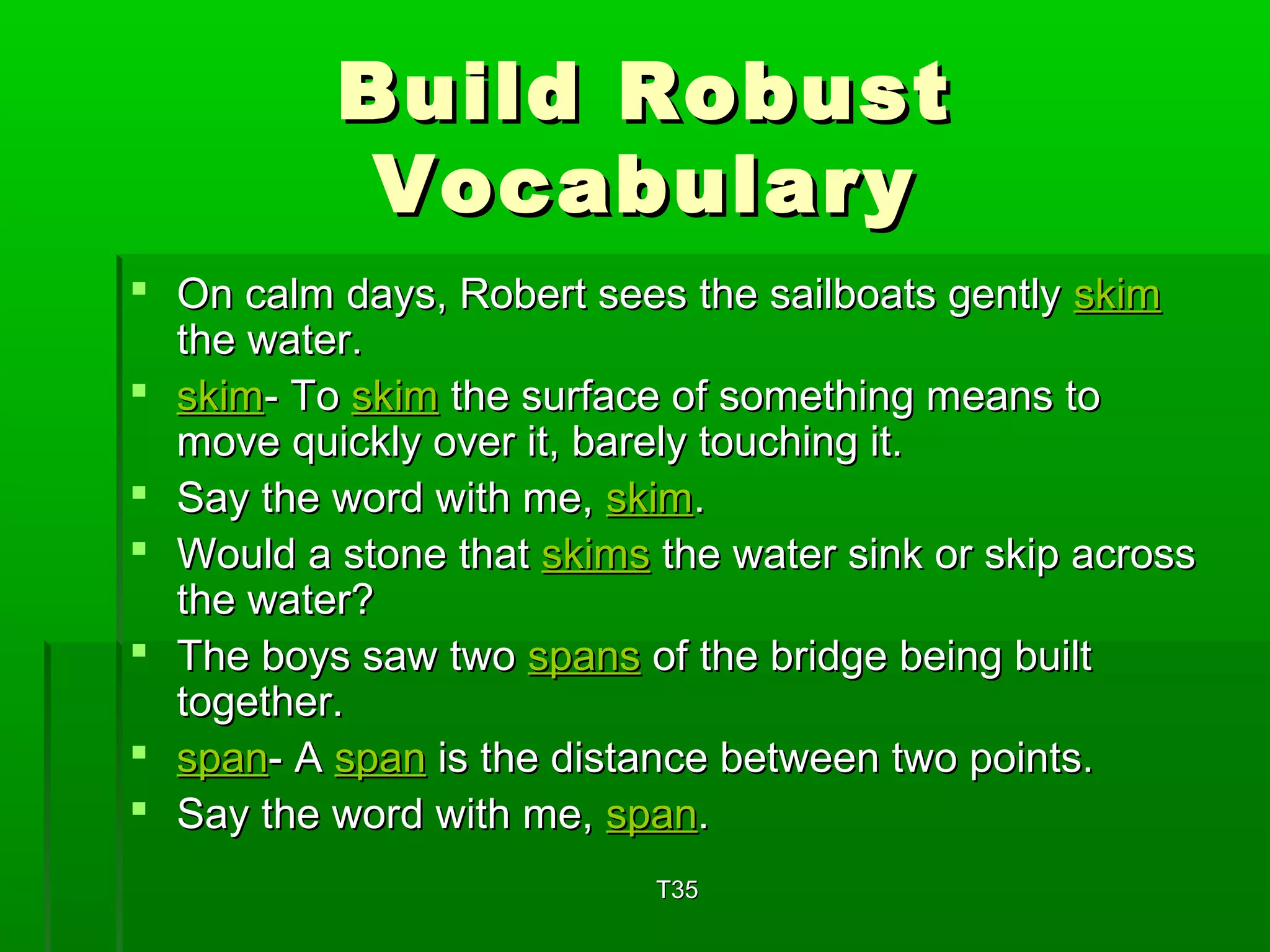 BBuuiilldd RRoobbuusstt 
VVooccaabbuullaarryy 
 OOnn ccaallmm ddaayyss,, RRoobbeerrtt sseeeess tthhee ssaaiillbbooaattss ggeennttllyy sskkiimm 
tthhee wwaatteerr.. 
 sskkiimm-- TToo sskkiimm tthhee ssuurrffaaccee ooff ssoommeetthhiinngg mmeeaannss ttoo 
mmoovvee qquuiicckkllyy oovveerr iitt,, bbaarreellyy ttoouucchhiinngg iitt.. 
 SSaayy tthhee wwoorrdd wwiitthh mmee,, sskkiimm.. 
 WWoouulldd aa ssttoonnee tthhaatt sskkiimmss tthhee wwaatteerr ssiinnkk oorr sskkiipp aaccrroossss 
tthhee wwaatteerr?? 
 TThhee bbooyyss ssaaww ttwwoo ssppaannss ooff tthhee bbrriiddggee bbeeiinngg bbuuiilltt 
ttooggeetthheerr.. 
 ssppaann-- AA ssppaann iiss tthhee ddiissttaannccee bbeettwweeeenn ttwwoo ppooiinnttss.. 
 SSaayy tthhee wwoorrdd wwiitthh mmee,, ssppaann.. 
TT3355 
 