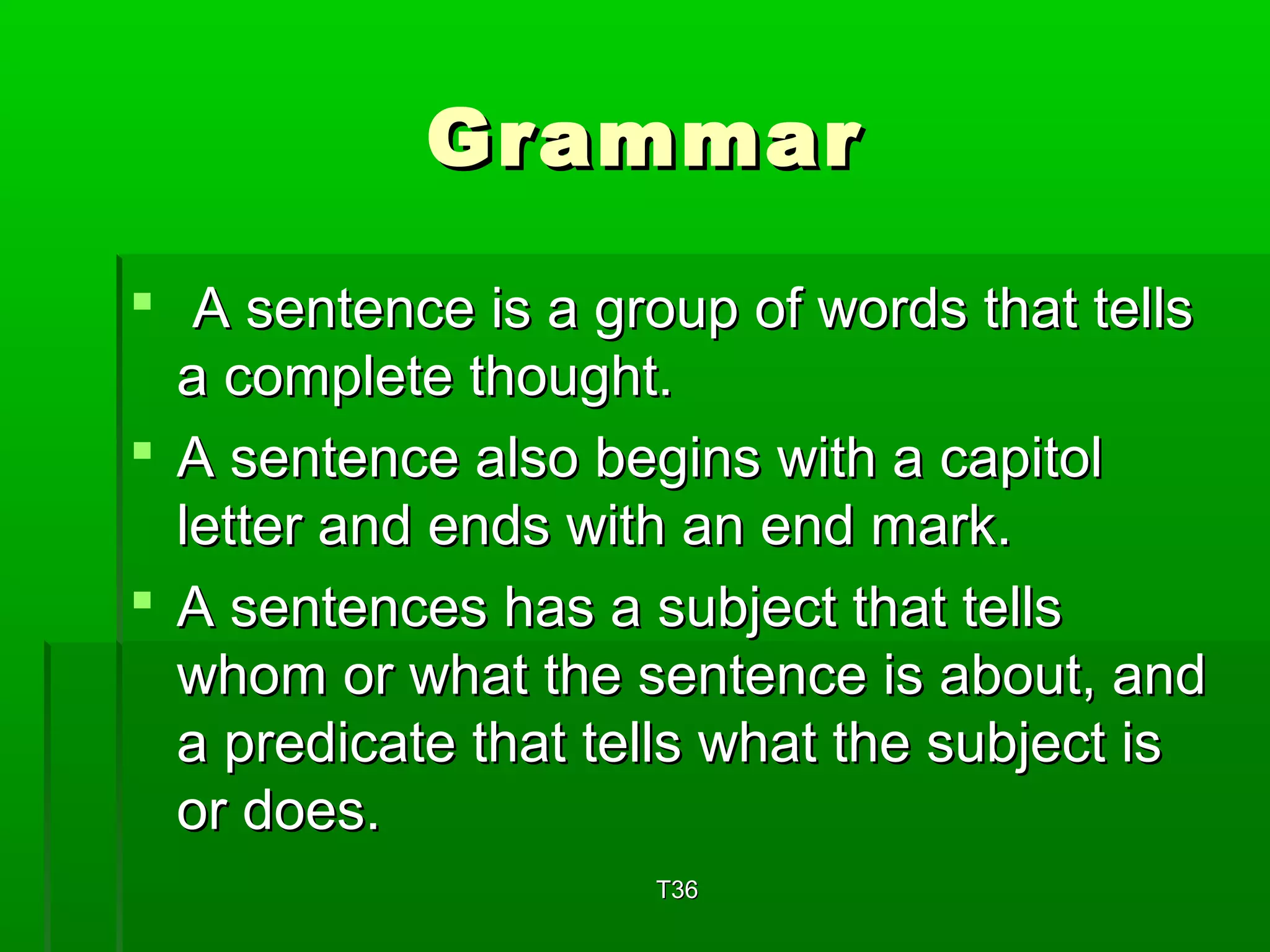 GGrraammmmaarr 
 AA sseenntteennccee iiss aa ggrroouupp ooff wwoorrddss tthhaatt tteellllss 
aa ccoommpplleettee tthhoouugghhtt.. 
 AA sseenntteennccee aallssoo bbeeggiinnss wwiitthh aa ccaappiittooll 
lleetttteerr aanndd eennddss wwiitthh aann eenndd mmaarrkk.. 
 AA sseenntteenncceess hhaass aa ssuubbjjeecctt tthhaatt tteellllss 
wwhhoomm oorr wwhhaatt tthhee sseenntteennccee iiss aabboouutt,, aanndd 
aa pprreeddiiccaattee tthhaatt tteellllss wwhhaatt tthhee ssuubbjjeecctt iiss 
oorr ddooeess.. 
TT336 
 