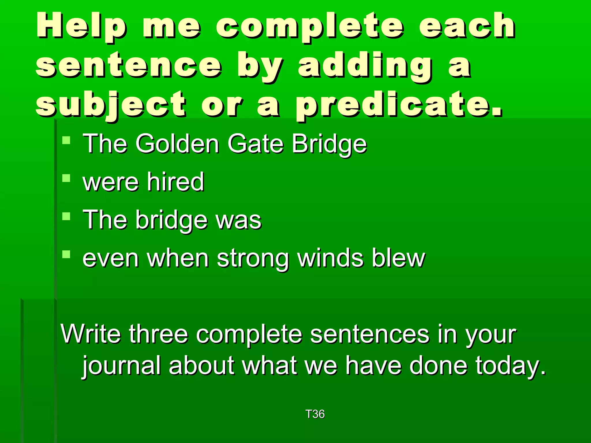 Help mmee ccoommpplleettee eeaacchh 
sseenntteennccee bbyy aaddddiinngg aa 
ssuubbjjeecctt oorr aa pprreeddiiccaattee.. 
 TThhee GGoollddeenn GGaattee BBrriiddggee 
 wweerree hhiirreedd 
 TThhee bbrriiddggee wwaass 
 eevveenn wwhheenn ssttrroonngg wwiinnddss bblleeww 
WWrriittee tthhrreeee ccoommpplleettee sseenntteenncceess iinn yyoouurr 
jjoouurrnnaall aabboouutt wwhhaatt wwee hhaavvee ddoonnee ttooddaayy.. 
TT336 
 