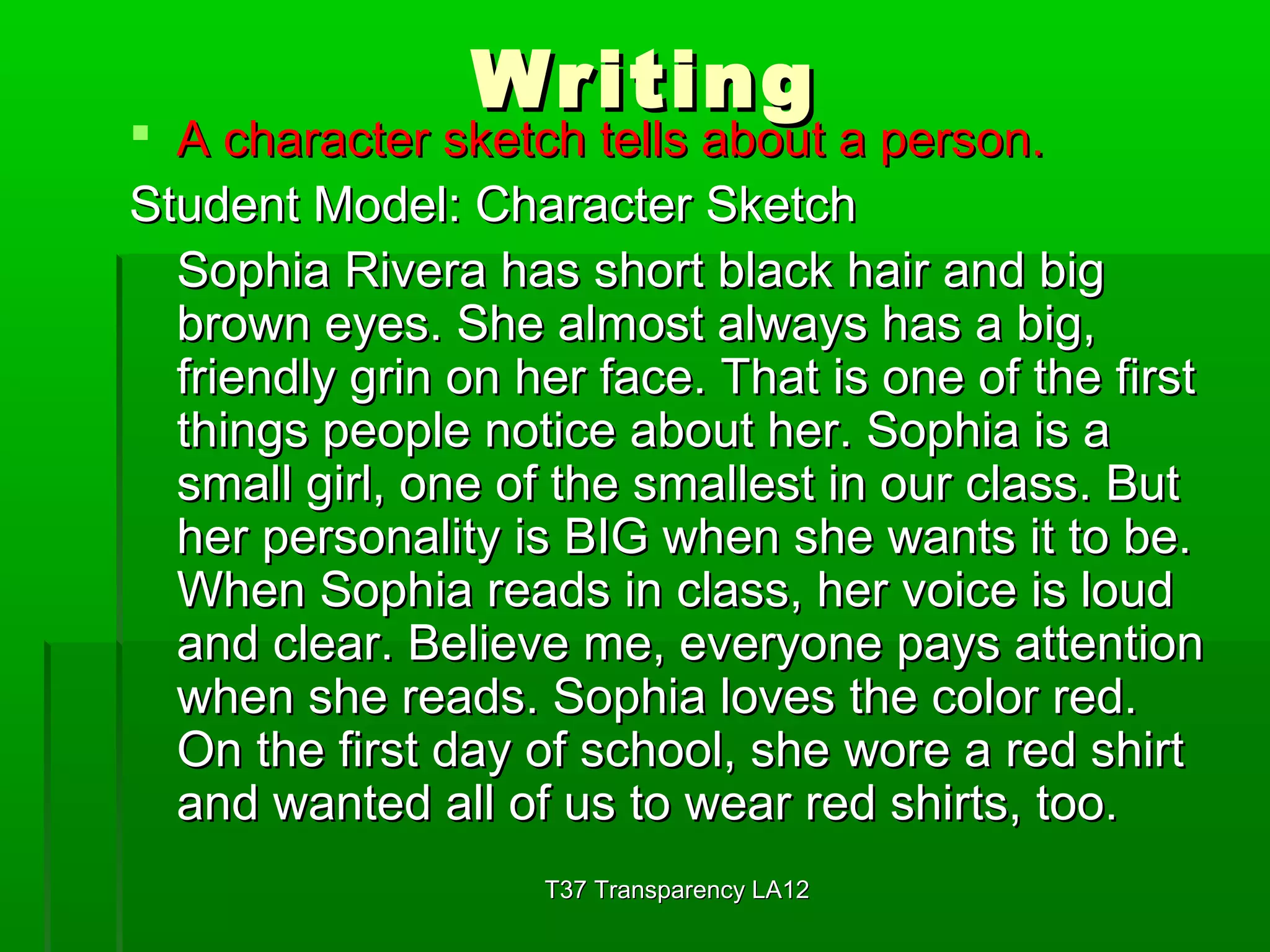 WWrriittiinngg 
 AA cchhaarraacctteerr sskkeettcchh tteellllss aabboouutt aa ppeerrssoonn.. 
SSttuuddeenntt MMooddeell:: CChhaarraacctteerr SSkkeettcchh 
SSoopphhiiaa RRiivveerraa hhaass sshhoorrtt bbllaacckk hhaaiirr aanndd bbiigg 
bbrroowwnn eeyyeess.. SShhee aallmmoosstt aallwwaayyss hhaass aa bbiigg,, 
ffrriieennddllyy ggrriinn oonn hheerr ffaaccee.. TThhaatt iiss oonnee ooff tthhee ffiirrsstt 
tthhiinnggss ppeeooppllee nnoottiiccee aabboouutt hheerr.. SSoopphhiiaa iiss aa 
ssmmaallll ggiirrll,, oonnee ooff tthhee ssmmaalllleesstt iinn oouurr ccllaassss.. BBuutt 
hheerr ppeerrssoonnaalliittyy iiss BBIIGG wwhheenn sshhee wwaannttss iitt ttoo bbee.. 
WWhheenn SSoopphhiiaa rreeaaddss iinn ccllaassss,, hheerr vvooiiccee iiss lloouudd 
aanndd cclleeaarr.. BBeelliieevvee mmee,, eevveerryyoonnee ppaayyss aatttteennttiioonn 
wwhheenn sshhee rreeaaddss.. SSoopphhiiaa lloovveess tthhee ccoolloorr rreedd.. 
OOnn tthhee ffiirrsstt ddaayy ooff sscchhooooll,, sshhee wwoorree aa rreedd sshhiirrtt 
aanndd wwaanntteedd aallll ooff uuss ttoo wweeaarr rreedd sshhiirrttss,, ttoooo.. 
TT3377 TTrraannssppaarreennccyy LLAA1122 
 