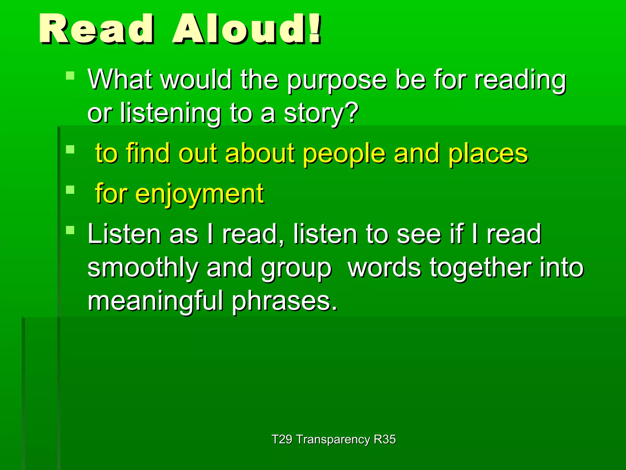 RReeaadd AAlloouudd!! 
 WWhhaatt wwoouulldd tthhee ppuurrppoossee bbee ffoorr rreeaaddiinngg 
oorr lliisstteenniinngg ttoo aa ssttoorryy?? 
 ttoo ffiinndd oouutt aabboouutt ppeeooppllee aanndd ppllaacceess 
 ffoorr eennjjooyymmeenntt 
 LLiisstteenn aass II rreeaadd,, lliisstteenn ttoo sseeee iiff II rreeaadd 
ssmmooootthhllyy aanndd ggrroouupp wwoorrddss ttooggeetthheerr iinnttoo 
mmeeaanniinnggffuull pphhrraasseess.. 
TT2299 TTrraannssppaarreennccyy RR3355 
 