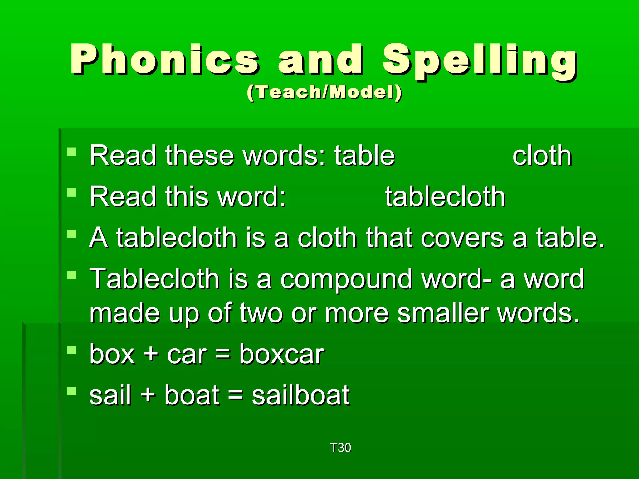 Phonics aanndd SSppeelllliinngg 
((TTeeaacchh//MMooddeell)) 
 RReeaadd tthheessee wwoorrddss:: ttaabbllee ccllootthh 
 RReeaadd tthhiiss wwoorrdd:: ttaabblleeccllootthh 
 AA ttaabblleeccllootthh iiss aa ccllootthh tthhaatt ccoovveerrss aa ttaabbllee.. 
 TTaabblleeccllootthh iiss aa ccoommppoouunndd wwoorrdd-- aa wwoorrdd 
mmaaddee uupp ooff ttwwoo oorr mmoorree ssmmaalllleerr wwoorrddss.. 
 bbooxx ++ ccaarr == bbooxxccaarr 
 ssaaiill ++ bbooaatt == ssaaiillbbooaatt 
TT330 
 