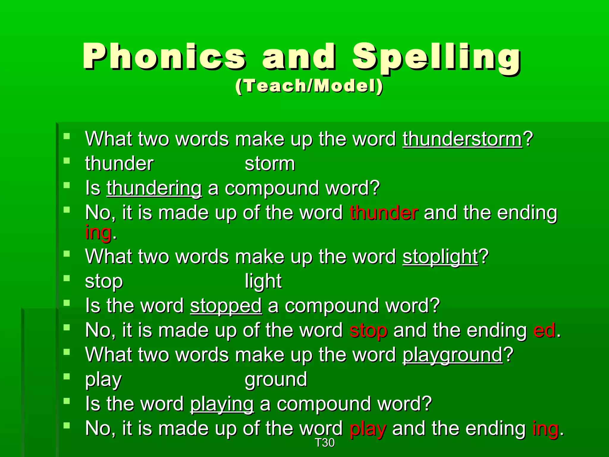 Phonics aanndd SSppeelllliinngg 
((TTeeaacchh//MMooddeell)) 
 WWhhaatt ttwwoo wwoorrddss mmaakkee uupp tthhee wwoorrdd tthhuunnddeerrssttoorrmm?? 
 tthhuunnddeerr ssttoorrmm 
 IIss tthhuunnddeerriinngg aa ccoommppoouunndd wwoorrdd?? 
 NNoo,, iitt iiss mmaaddee uupp ooff tthhee wwoorrdd tthhuunnddeerr aanndd tthhee eennddiinngg 
iinngg.. 
 WWhhaatt ttwwoo wwoorrddss mmaakkee uupp tthhee wwoorrdd ssttoopplliigghhtt?? 
 ssttoopp lliigghhtt 
 IIss tthhee wwoorrdd ssttooppppeedd aa ccoommppoouunndd wwoorrdd?? 
 NNoo,, iitt iiss mmaaddee uupp ooff tthhee wwoorrdd ssttoopp aanndd tthhee eennddiinngg eedd.. 
 WWhhaatt ttwwoo wwoorrddss mmaakkee uupp tthhee wwoorrdd ppllaayyggrroouunndd?? 
 ppllaayy ggrroouunndd 
 IIss tthhee wwoorrdd ppllaayyiinngg aa ccoommppoouunndd wwoorrdd?? 
 NNoo,, iitt iiss mmaaddee uupp ooff tthhee wwoorrdd ppllaayy aanndd tthhee eennddiinngg iinngg.. 
TT330 
 