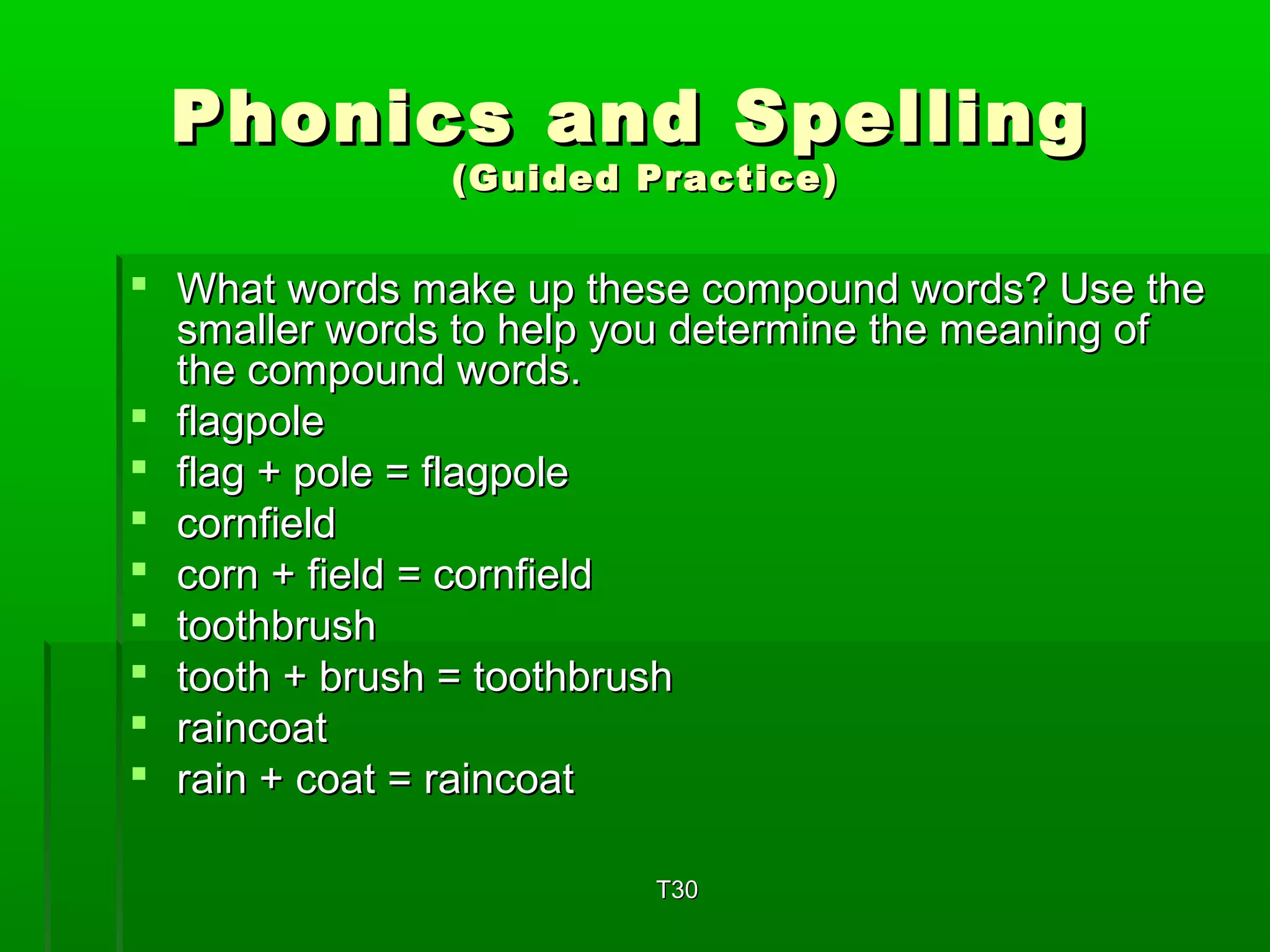 Phonics aanndd SSppeelllliinngg 
((GGuuiiddeedd PPrraaccttiiccee)) 
 WWhhaatt wwoorrddss mmaakkee uupp tthheessee ccoommppoouunndd wwoorrddss?? UUssee tthhee 
ssmmaalllleerr wwoorrddss ttoo hheellpp yyoouu ddeetteerrmmiinnee tthhee mmeeaanniinngg ooff 
tthhee ccoommppoouunndd wwoorrddss.. 
 ffllaaggppoollee 
 ffllaagg ++ ppoollee == ffllaaggppoollee 
 ccoorrnnffiieelldd 
 ccoorrnn ++ ffiieelldd == ccoorrnnffiieelldd 
 ttooootthhbbrruusshh 
 ttooootthh ++ bbrruusshh == ttooootthhbbrruusshh 
 rraaiinnccooaatt 
 rraaiinn ++ ccooaatt == rraaiinnccooaatt 
TT3300 
 