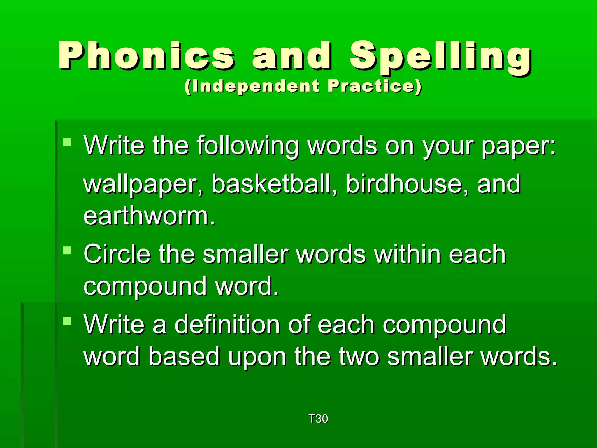 Phonics aanndd SSppeelllliinngg 
((IInnddeeppeennddeenntt PPrraaccttiiccee)) 
 WWrriittee tthhee ffoolllloowwiinngg wwoorrddss oonn yyoouurr ppaappeerr:: 
wwaallllppaappeerr,, bbaasskkeettbbaallll,, bbiirrddhhoouussee,, aanndd 
eeaarrtthhwwoorrmm.. 
 CCiirrccllee tthhee ssmmaalllleerr wwoorrddss wwiitthhiinn eeaacchh 
ccoommppoouunndd wwoorrdd.. 
 WWrriittee aa ddeeffiinniittiioonn ooff eeaacchh ccoommppoouunndd 
wwoorrdd bbaasseedd uuppoonn tthhee ttwwoo ssmmaalllleerr wwoorrddss.. 
TT3300 
 
