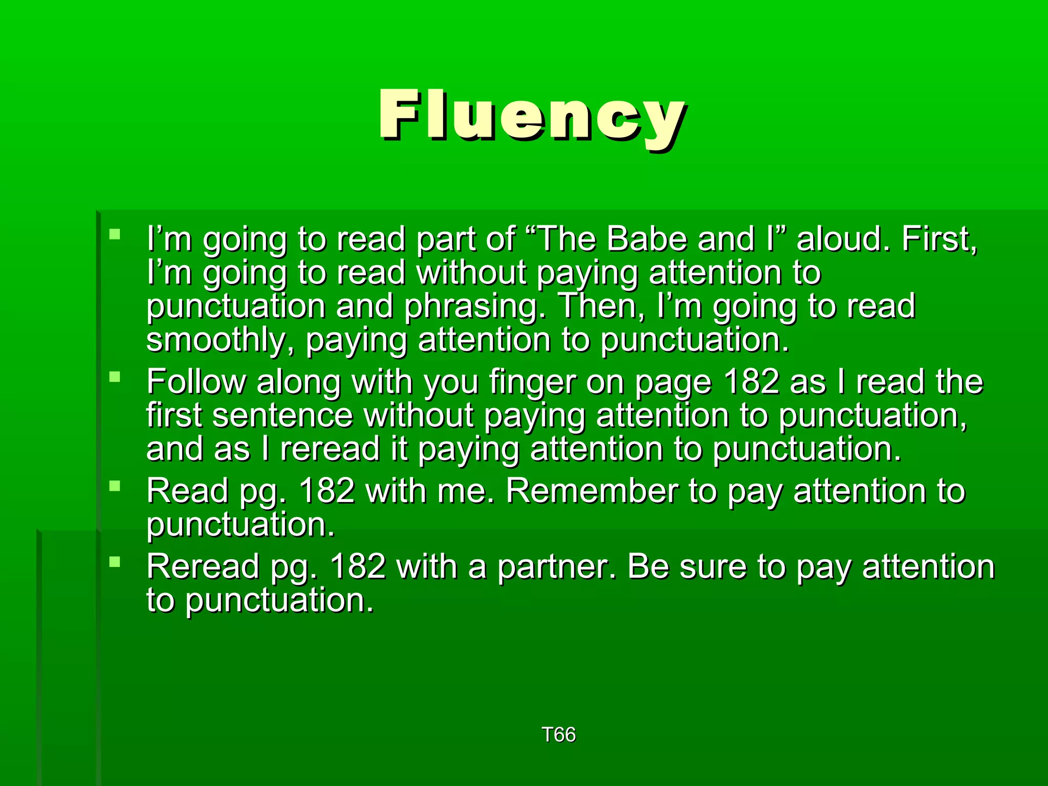 FFlluueennccyy 
 II’’mm ggooiinngg ttoo rreeaadd ppaarrtt ooff ““TThhee BBaabbee aanndd II”” aalloouudd.. FFiirrsstt,, 
II’’mm ggooiinngg ttoo rreeaadd wwiitthhoouutt ppaayyiinngg aatttteennttiioonn ttoo 
ppuunnccttuuaattiioonn aanndd pphhrraassiinngg.. TThheenn,, II’’mm ggooiinngg ttoo rreeaadd 
ssmmooootthhllyy,, ppaayyiinngg aatttteennttiioonn ttoo ppuunnccttuuaattiioonn.. 
 FFoollllooww aalloonngg wwiitthh yyoouu ffiinnggeerr oonn ppaaggee 118822 aass II rreeaadd tthhee 
ffiirrsstt sseenntteennccee wwiitthhoouutt ppaayyiinngg aatttteennttiioonn ttoo ppuunnccttuuaattiioonn,, 
aanndd aass II rreerreeaadd iitt ppaayyiinngg aatttteennttiioonn ttoo ppuunnccttuuaattiioonn.. 
 RReeaadd ppgg.. 118822 wwiitthh mmee.. RReemmeemmbbeerr ttoo ppaayy aatttteennttiioonn ttoo 
ppuunnccttuuaattiioonn.. 
 RReerreeaadd ppgg.. 118822 wwiitthh aa ppaarrttnneerr.. BBee ssuurree ttoo ppaayy aatttteennttiioonn 
ttoo ppuunnccttuuaattiioonn.. 
TT6666 
 