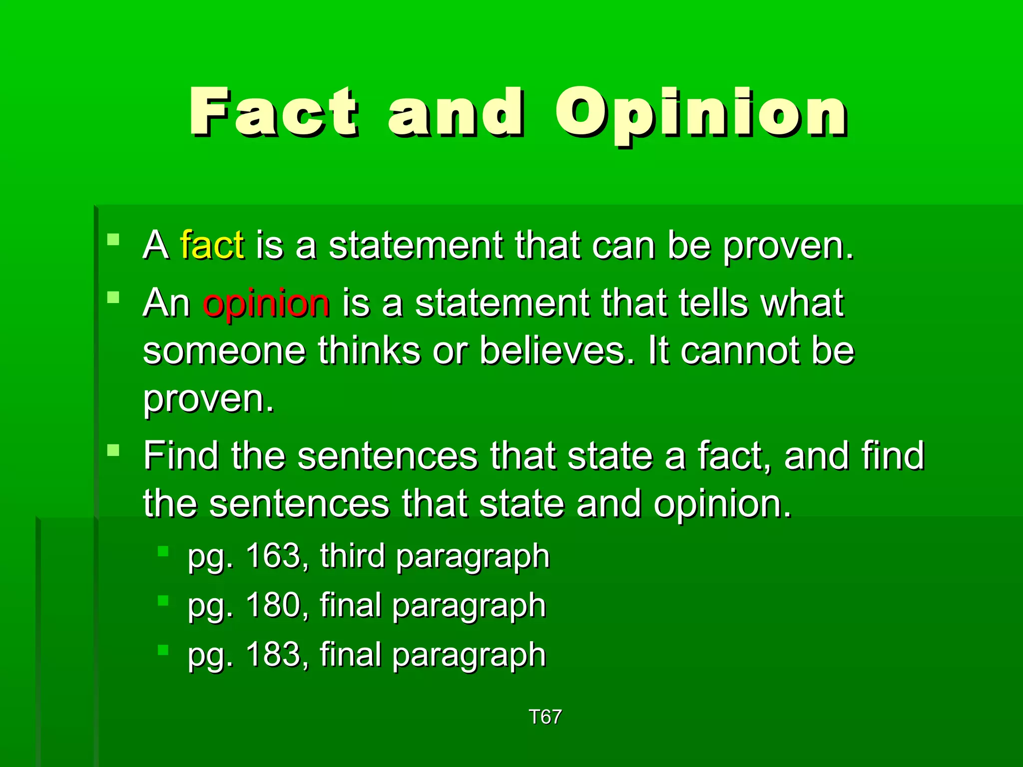 FFaacctt aanndd OOppiinniioonn 
 AA ffaacctt iiss aa ssttaatteemmeenntt tthhaatt ccaann bbee pprroovveenn.. 
 AAnn ooppiinniioonn iiss aa ssttaatteemmeenntt tthhaatt tteellllss wwhhaatt 
ssoommeeoonnee tthhiinnkkss oorr bbeelliieevveess.. IItt ccaannnnoott bbee 
pprroovveenn.. 
 FFiinndd tthhee sseenntteenncceess tthhaatt ssttaattee aa ffaacctt,, aanndd ffiinndd 
tthhee sseenntteenncceess tthhaatt ssttaattee aanndd ooppiinniioonn.. 
 ppgg.. 116633,, tthhiirrdd ppaarraaggrraapphh 
 ppgg.. 118800,, ffiinnaall ppaarraaggrraapphh 
 ppgg.. 118833,, ffiinnaall ppaarraaggrraapphh 
TT6677 
 