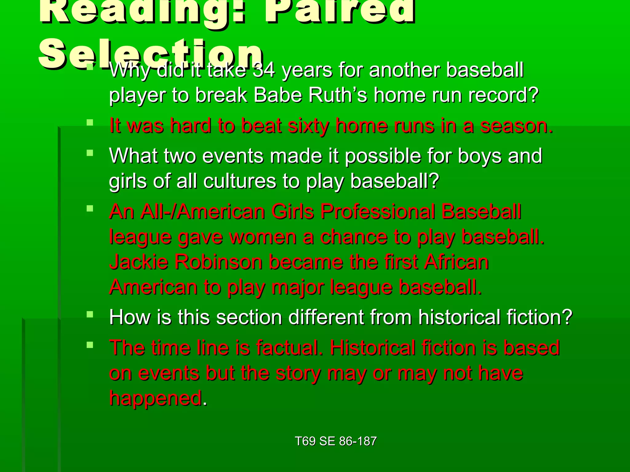 RReeaaddiinngg:: PPaaiirreedd 
SSeelleeccttiioonn  WWhhyy ddiidd iitt ttaakkee 3344 yyeeaarrss ffoorr aannootthheerr bbaasseebbaallll 
ppllaayyeerr ttoo bbrreeaakk BBaabbee RRuutthh’’ss hhoommee rruunn rreeccoorrdd?? 
 IItt wwaass hhaarrdd ttoo bbeeaatt ssiixxttyy hhoommee rruunnss iinn aa sseeaassoonn.. 
 WWhhaatt ttwwoo eevveennttss mmaaddee iitt ppoossssiibbllee ffoorr bbooyyss aanndd 
ggiirrllss ooff aallll ccuullttuurreess ttoo ppllaayy bbaasseebbaallll?? 
 AAnn AAllll--//AAmmeerriiccaann GGiirrllss PPrrooffeessssiioonnaall BBaasseebbaallll 
lleeaagguuee ggaavvee wwoommeenn aa cchhaannccee ttoo ppllaayy bbaasseebbaallll.. 
JJaacckkiiee RRoobbiinnssoonn bbeeccaammee tthhee ffiirrsstt AAffrriiccaann 
AAmmeerriiccaann ttoo ppllaayy mmaajjoorr lleeaagguuee bbaasseebbaallll.. 
 HHooww iiss tthhiiss sseeccttiioonn ddiiffffeerreenntt ffrroomm hhiissttoorriiccaall ffiiccttiioonn?? 
 TThhee ttiimmee lliinnee iiss ffaaccttuuaall.. HHiissttoorriiccaall ffiiccttiioonn iiss bbaasseedd 
oonn eevveennttss bbuutt tthhee ssttoorryy mmaayy oorr mmaayy nnoott hhaavvee 
hhaappppeenneedd.. 
TT6699 SSEE 8866--118877 
 