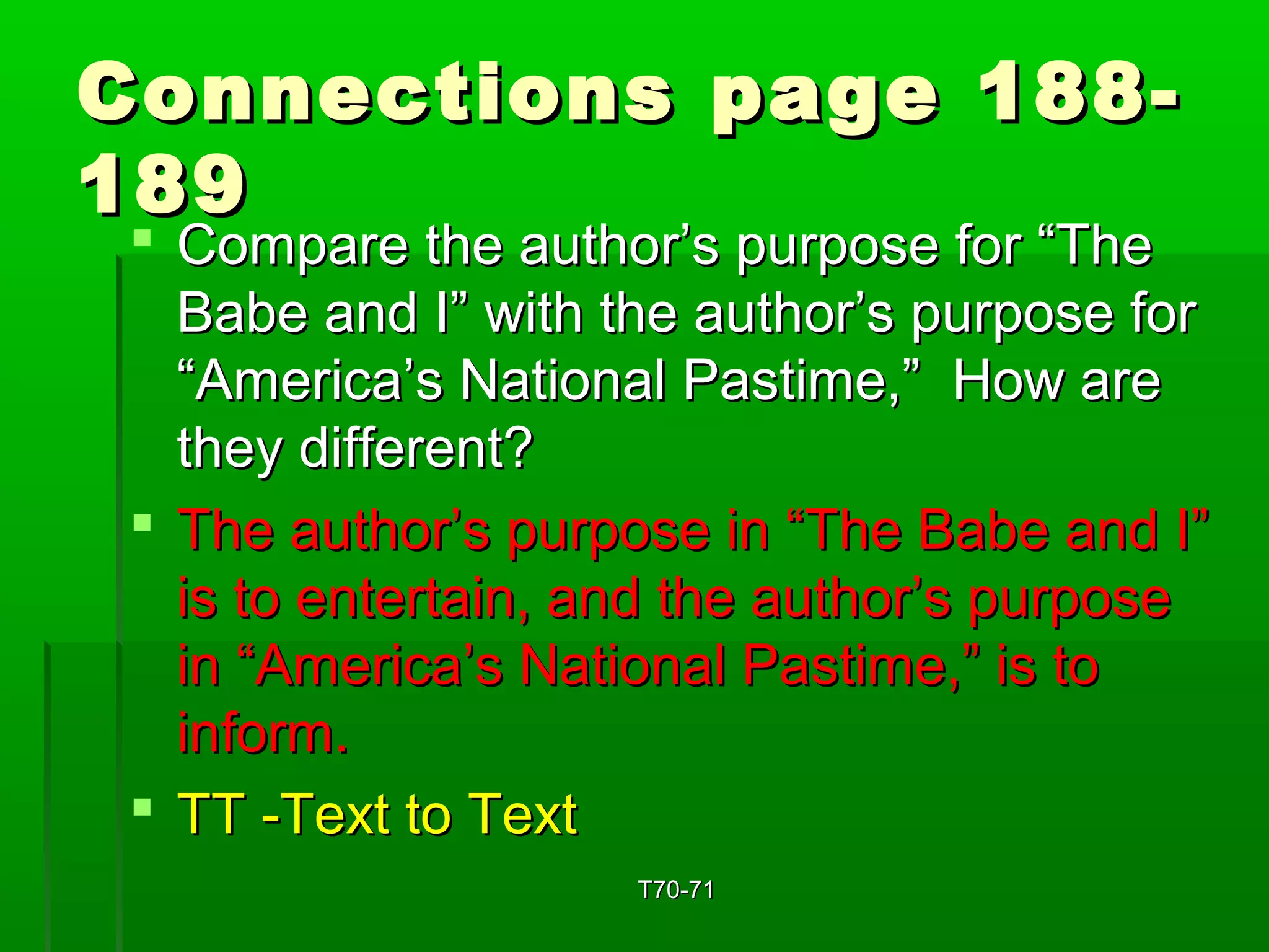 Connections ppaaggee 118888-- 
118899 
 CCoommppaarree tthhee aauutthhoorr’’ss ppuurrppoossee ffoorr ““TThhee 
BBaabbee aanndd II”” wwiitthh tthhee aauutthhoorr’’ss ppuurrppoossee ffoorr 
““AAmmeerriiccaa’’ss NNaattiioonnaall PPaassttiimmee,,”” HHooww aarree 
tthheeyy ddiiffffeerreenntt?? 
 TThhee aauutthhoorr’’ss ppuurrppoossee iinn ““TThhee BBaabbee aanndd II”” 
iiss ttoo eenntteerrttaaiinn,, aanndd tthhee aauutthhoorr’’ss ppuurrppoossee 
iinn ““AAmmeerriiccaa’’ss NNaattiioonnaall PPaassttiimmee,,”” iiss ttoo 
iinnffoorrmm.. 
 TTTT --TTeexxtt ttoo TTeexxtt 
TT7700--7711 
 