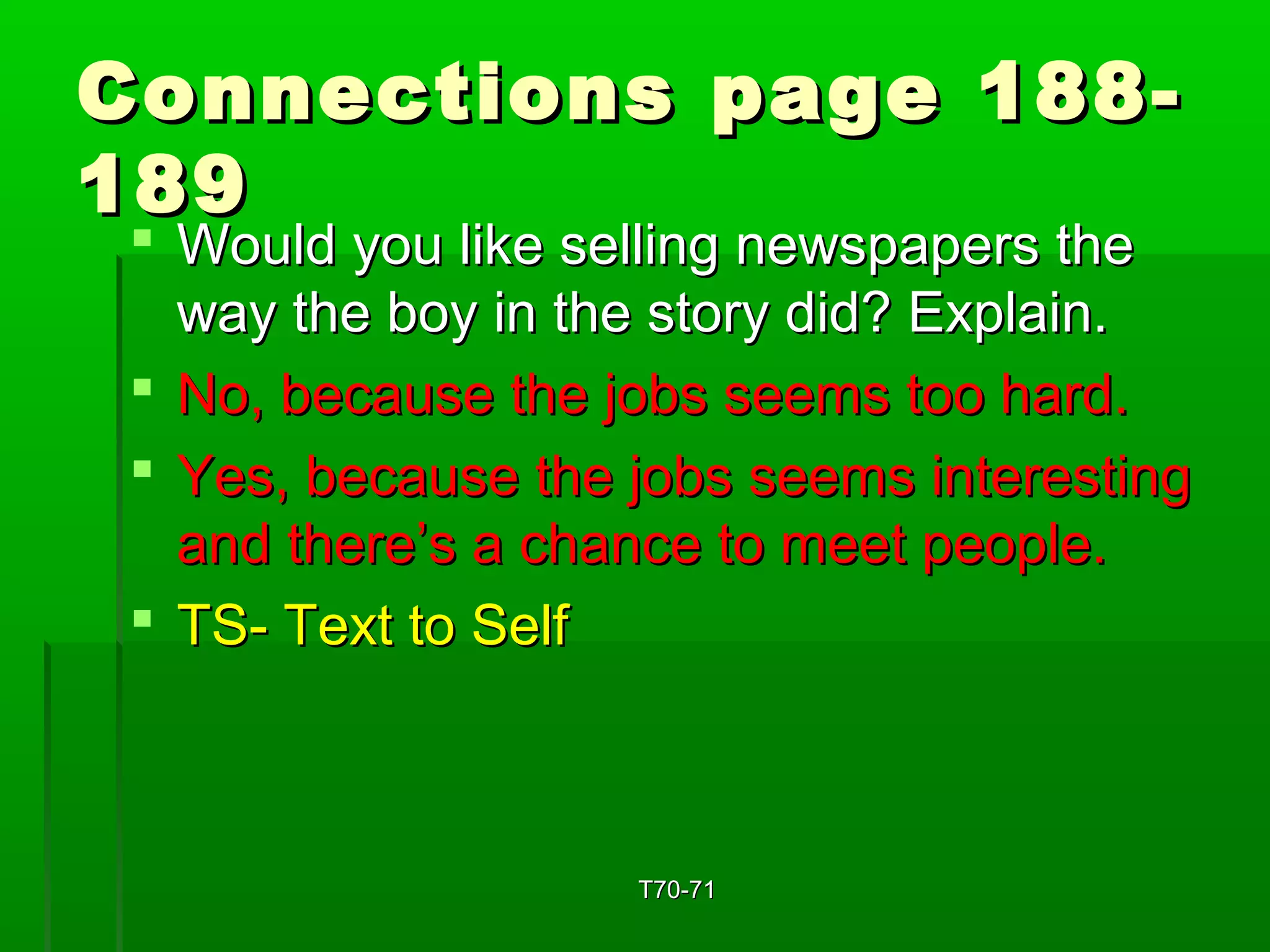 Connections ppaaggee 118888-- 
118899 
 WWoouulldd yyoouu lliikkee sseelllliinngg nneewwssppaappeerrss tthhee 
wwaayy tthhee bbooyy iinn tthhee ssttoorryy ddiidd?? EExxppllaaiinn.. 
 NNoo,, bbeeccaauussee tthhee jjoobbss sseeeemmss ttoooo hhaarrdd.. 
 YYeess,, bbeeccaauussee tthhee jjoobbss sseeeemmss iinntteerreessttiinngg 
aanndd tthheerree’’ss aa cchhaannccee ttoo mmeeeett ppeeooppllee.. 
 TTSS-- TTeexxtt ttoo SSeellff 
TT7700--7711 
 