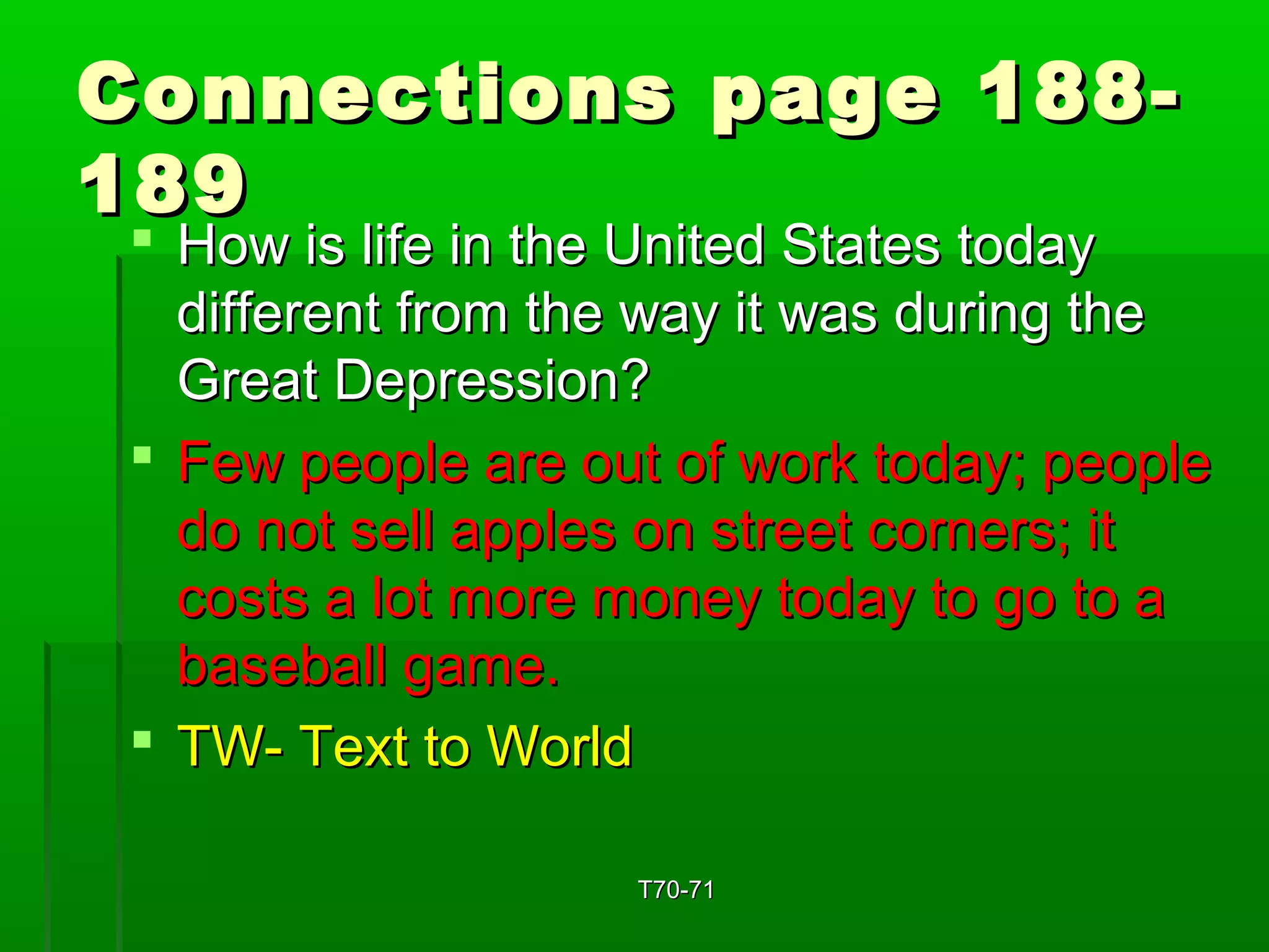 Connections ppaaggee 118888-- 
118899 
 HHooww iiss lliiffee iinn tthhee UUnniitteedd SSttaatteess ttooddaayy 
ddiiffffeerreenntt ffrroomm tthhee wwaayy iitt wwaass dduurriinngg tthhee 
GGrreeaatt DDeepprreessssiioonn?? 
 FFeeww ppeeooppllee aarree oouutt ooff wwoorrkk ttooddaayy;; ppeeooppllee 
ddoo nnoott sseellll aapppplleess oonn ssttrreeeett ccoorrnneerrss;; iitt 
ccoossttss aa lloott mmoorree mmoonneeyy ttooddaayy ttoo ggoo ttoo aa 
bbaasseebbaallll ggaammee.. 
 TTWW-- TTeexxtt ttoo WWoorrlldd 
TT7700--7711 
 