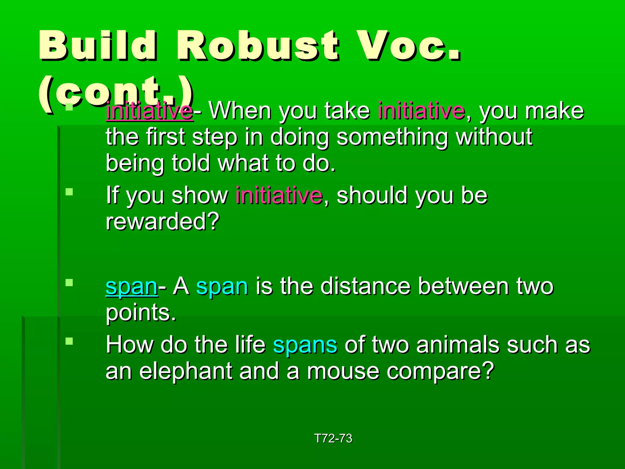 BBuuiilldd RRoobbuusstt VVoocc.. 
((ccoonntt..))  iinniittiiaattiivvee-- WWhheenn yyoouu ttaakkee iinniittiiaattiivvee,, yyoouu mmaakkee 
tthhee ffiirrsstt sstteepp iinn ddooiinngg ssoommeetthhiinngg wwiitthhoouutt 
bbeeiinngg ttoolldd wwhhaatt ttoo ddoo.. 
 IIff yyoouu sshhooww iinniittiiaattiivvee,, sshhoouulldd yyoouu bbee 
rreewwaarrddeedd?? 
 ssppaann-- AA ssppaann iiss tthhee ddiissttaannccee bbeettwweeeenn ttwwoo 
ppooiinnttss.. 
 HHooww ddoo tthhee lliiffee ssppaannss ooff ttwwoo aanniimmaallss ssuucchh aass 
aann eelleepphhaanntt aanndd aa mmoouussee ccoommppaarree?? 
TT7722--7733 
 