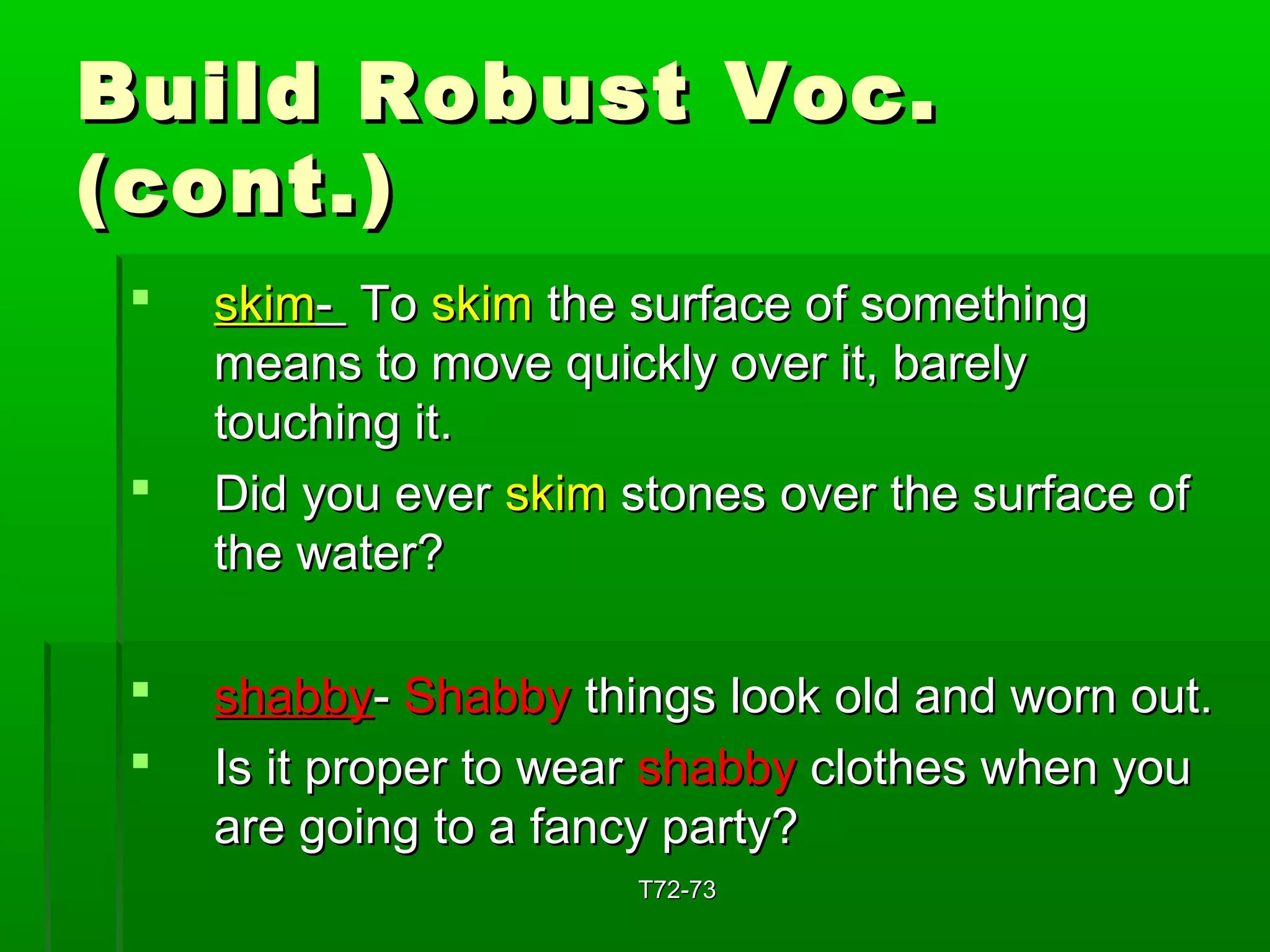 BBuuiilldd RRoobbuusstt VVoocc.. 
((ccoonntt..)) 
 sskkiimm-- TToo sskkiimm tthhee ssuurrffaaccee ooff ssoommeetthhiinngg 
mmeeaannss ttoo mmoovvee qquuiicckkllyy oovveerr iitt,, bbaarreellyy 
ttoouucchhiinngg iitt.. 
 DDiidd yyoouu eevveerr sskkiimm ssttoonneess oovveerr tthhee ssuurrffaaccee ooff 
tthhee wwaatteerr?? 
 sshhaabbbbyy-- SShhaabbbbyy tthhiinnggss llooookk oolldd aanndd wwoorrnn oouutt.. 
 IIss iitt pprrooppeerr ttoo wweeaarr sshhaabbbbyy ccllootthheess wwhheenn yyoouu 
aarree ggooiinngg ttoo aa ffaannccyy ppaarrttyy?? 
TT7722--7733 
 