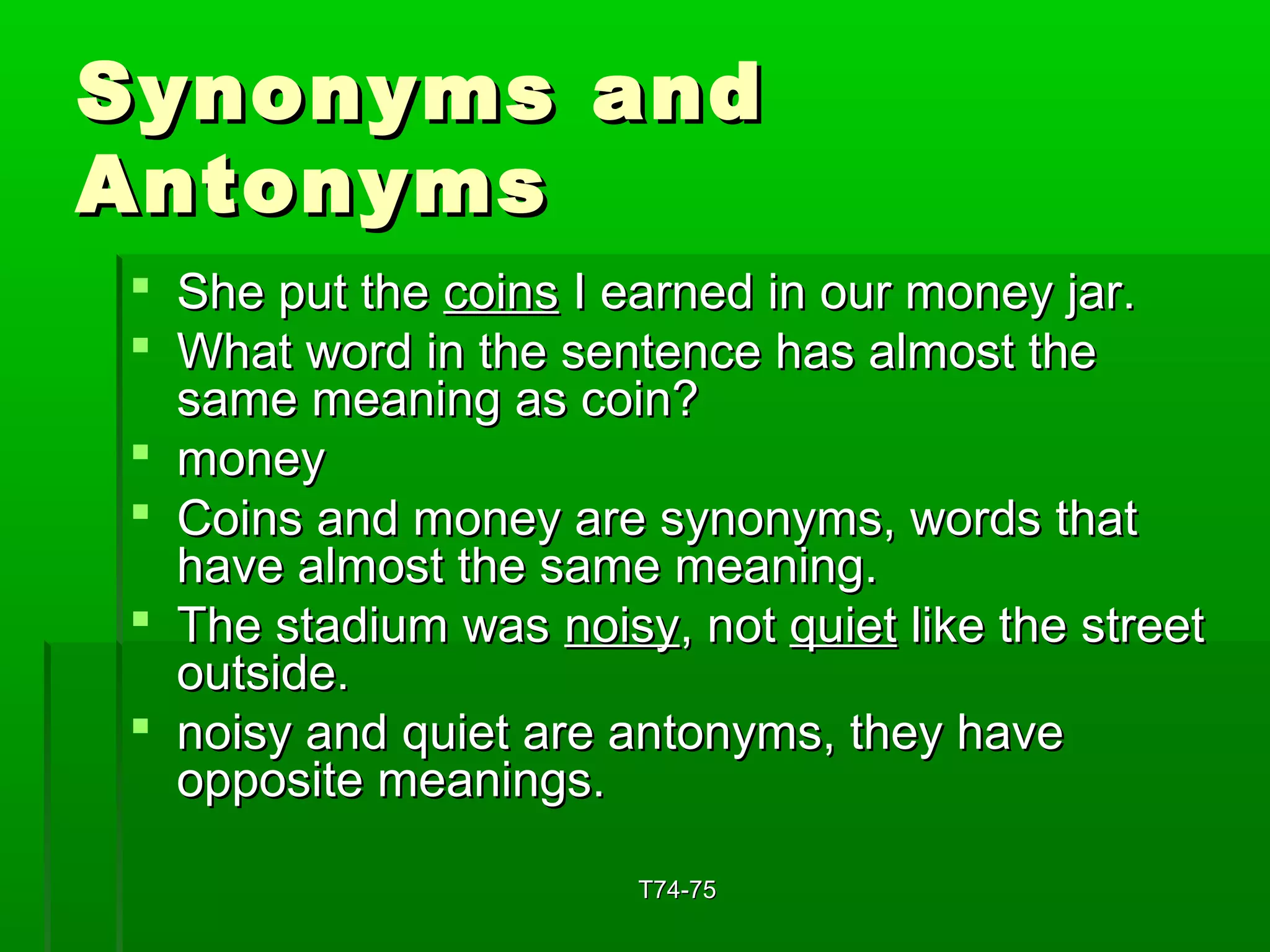 SSyynnoonnyymmss aanndd 
AAnnttoonnyymmss 
 SShhee ppuutt tthhee ccooiinnss II eeaarrnneedd iinn oouurr mmoonneeyy jjaarr.. 
 WWhhaatt wwoorrdd iinn tthhee sseenntteennccee hhaass aallmmoosstt tthhee 
ssaammee mmeeaanniinngg aass ccooiinn?? 
 mmoonneeyy 
 CCooiinnss aanndd mmoonneeyy aarree ssyynnoonnyymmss,, wwoorrddss tthhaatt 
hhaavvee aallmmoosstt tthhee ssaammee mmeeaanniinngg.. 
 TThhee ssttaaddiiuumm wwaass nnooiissyy,, nnoott qquuiieett lliikkee tthhee ssttrreeeett 
oouuttssiiddee.. 
 nnooiissyy aanndd qquuiieett aarree aannttoonnyymmss,, tthheeyy hhaavvee 
ooppppoossiittee mmeeaanniinnggss.. 
TT7744--7755 
 