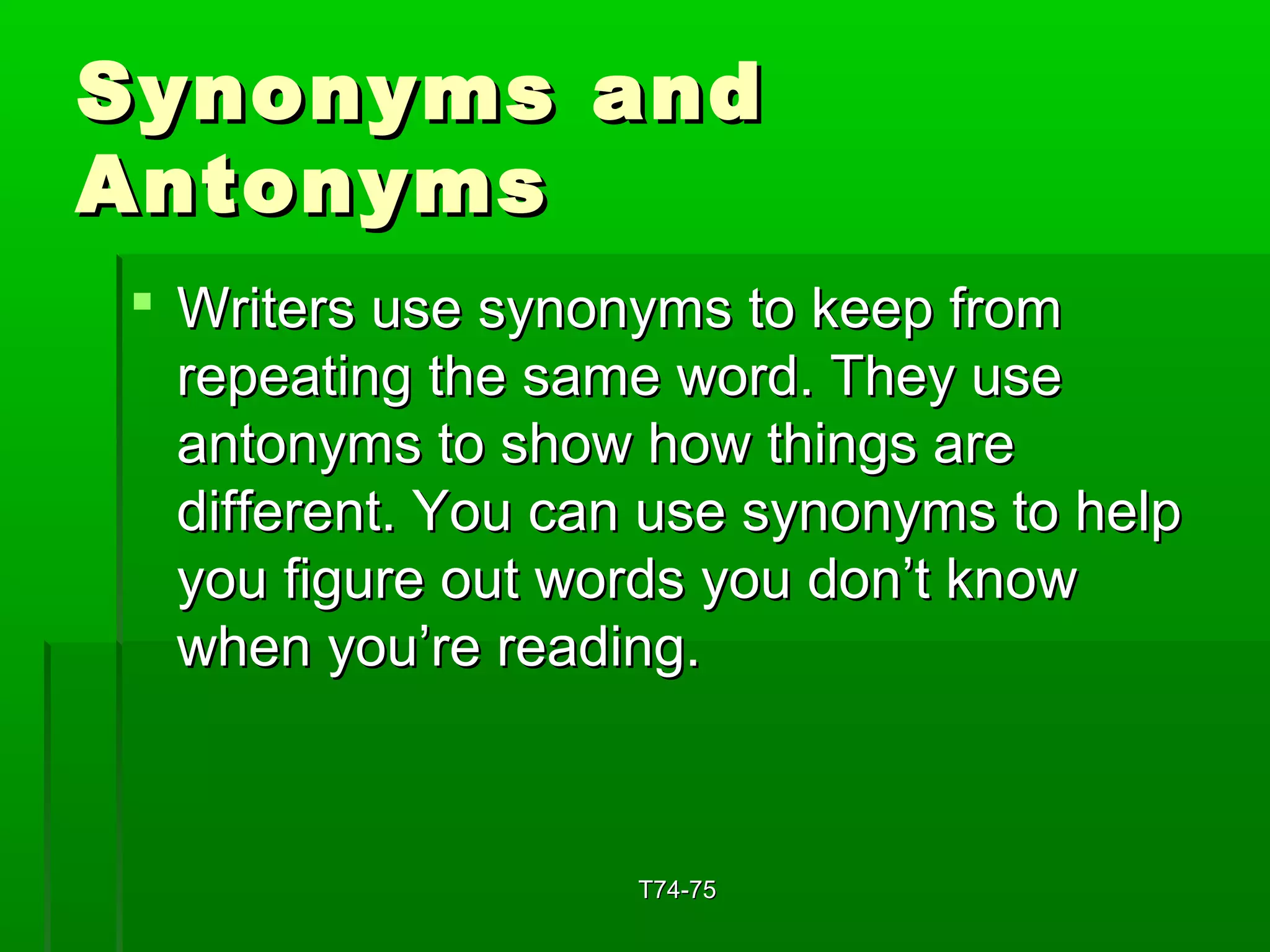 SSyynnoonnyymmss aanndd 
AAnnttoonnyymmss 
 WWrriitteerrss uussee ssyynnoonnyymmss ttoo kkeeeepp ffrroomm 
rreeppeeaattiinngg tthhee ssaammee wwoorrdd.. TThheeyy uussee 
aannttoonnyymmss ttoo sshhooww hhooww tthhiinnggss aarree 
ddiiffffeerreenntt.. YYoouu ccaann uussee ssyynnoonnyymmss ttoo hheellpp 
yyoouu ffiigguurree oouutt wwoorrddss yyoouu ddoonn’’tt kknnooww 
wwhheenn yyoouu’’rree rreeaaddiinngg.. 
TT7744--7755 
 