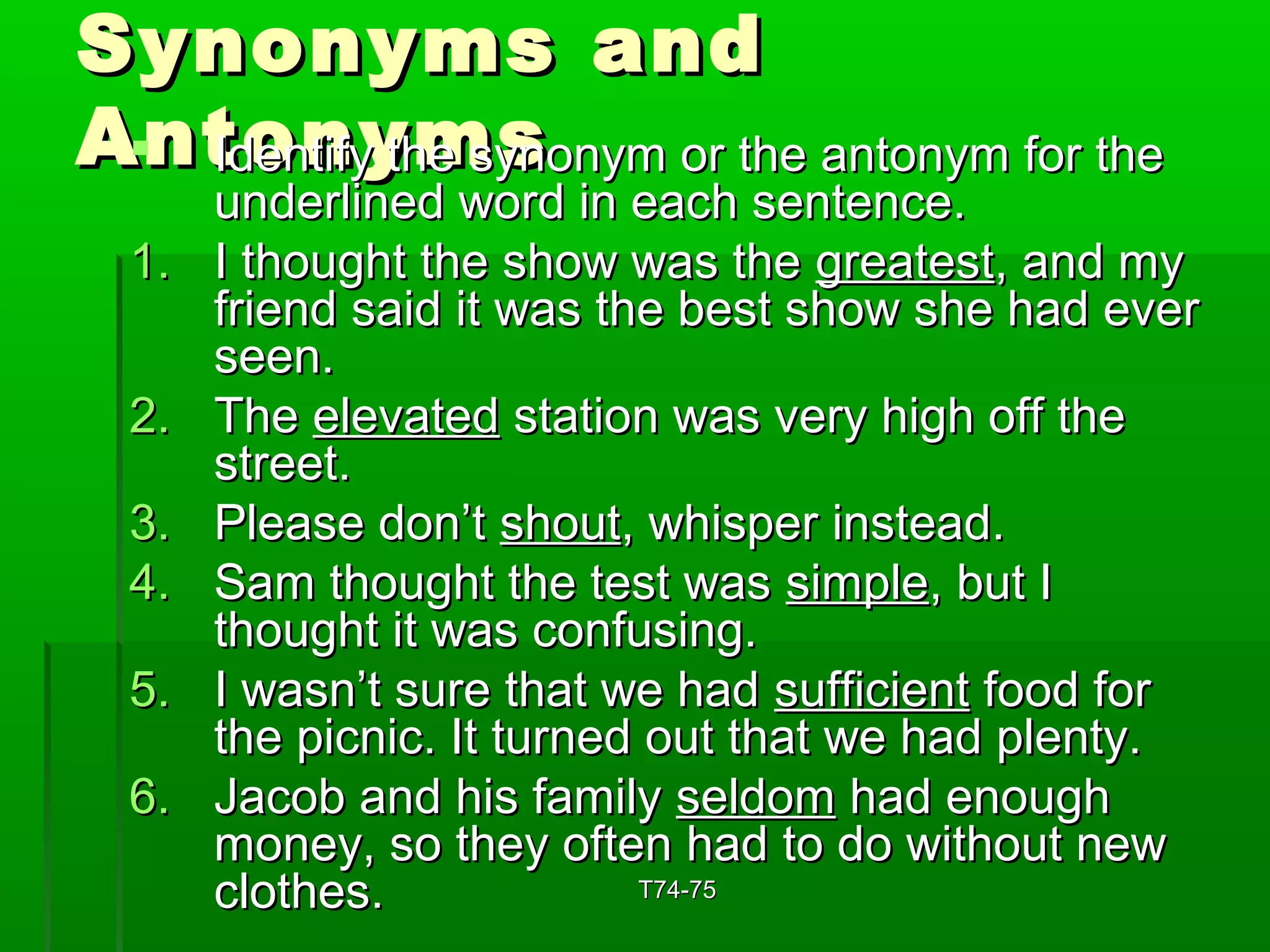 SSyynnoonnyymmss aanndd 
AAnnttIIddooeennnnttiiffyyyy tthhmmee ssyyssnnoonnyymm oorr tthhee aannttoonnyymm ffoorr tthhee 
uunnddeerrlliinneedd wwoorrdd iinn eeaacchh sseenntteennccee.. 
11.. II tthhoouugghhtt tthhee sshhooww wwaass tthhee ggrreeaatteesstt,, aanndd mmyy 
ffrriieenndd ssaaiidd iitt wwaass tthhee bbeesstt sshhooww sshhee hhaadd eevveerr 
sseeeenn.. 
22.. TThhee eelleevvaatteedd ssttaattiioonn wwaass vveerryy hhiigghh ooffff tthhee 
ssttrreeeett.. 
33.. PPlleeaassee ddoonn’’tt sshhoouutt,, wwhhiissppeerr iinnsstteeaadd.. 
44.. SSaamm tthhoouugghhtt tthhee tteesstt wwaass ssiimmppllee,, bbuutt II 
tthhoouugghhtt iitt wwaass ccoonnffuussiinngg.. 
55.. II wwaassnn’’tt ssuurree tthhaatt wwee hhaadd ssuuffffiicciieenntt ffoooodd ffoorr 
tthhee ppiiccnniicc.. IItt ttuurrnneedd oouutt tthhaatt wwee hhaadd pplleennttyy.. 
66.. JJaaccoobb aanndd hhiiss ffaammiillyy sseellddoomm hhaadd eennoouugghh 
mmoonneeyy,, ssoo tthheeyy oofftteenn hhaadd ttoo ddoo wwiitthhoouutt nneeww 
ccllootthheess.. TT7744--7755 
 
