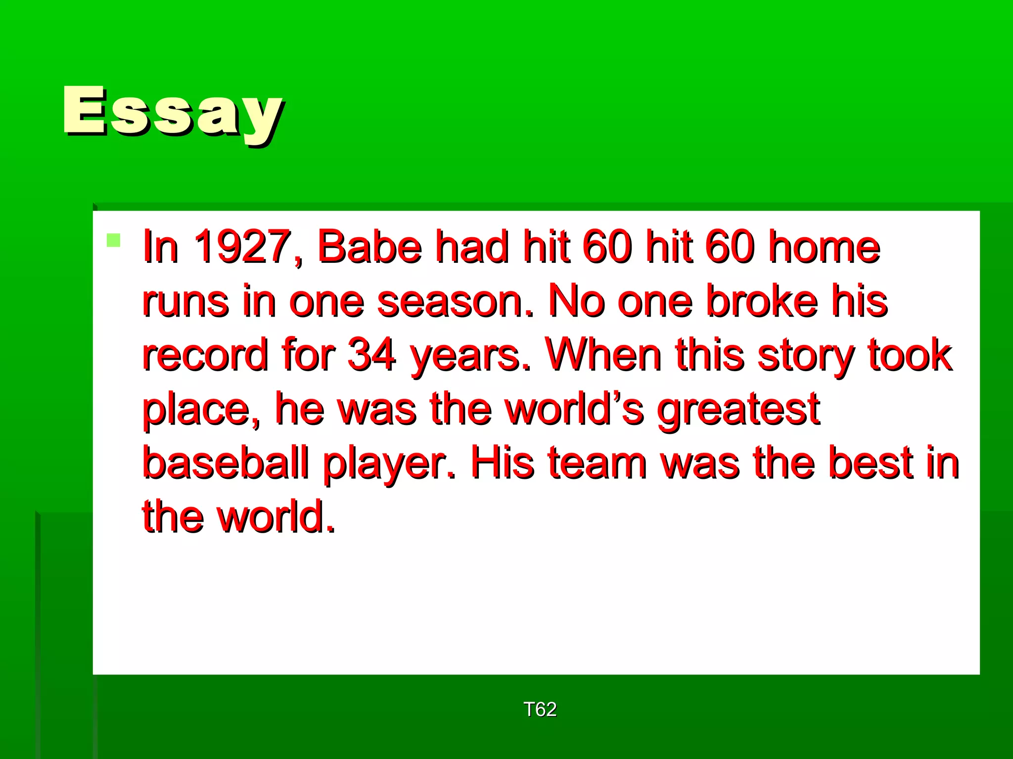 EEssssaayy 
 IInn 11992277,, BBaabbee hhaadd hhiitt 6600 hhiitt 6600 hhoommee 
rruunnss iinn oonnee sseeaassoonn.. NNoo oonnee bbrrookkee hhiiss 
rreeccoorrdd ffoorr 3344 yyeeaarrss.. WWhheenn tthhiiss ssttoorryy ttooookk 
ppllaaccee,, hhee wwaass tthhee wwoorrlldd’’ss ggrreeaatteesstt 
bbaasseebbaallll ppllaayyeerr.. HHiiss tteeaamm wwaass tthhee bbeesstt iinn 
tthhee wwoorrlldd.. 
TT6622 
 