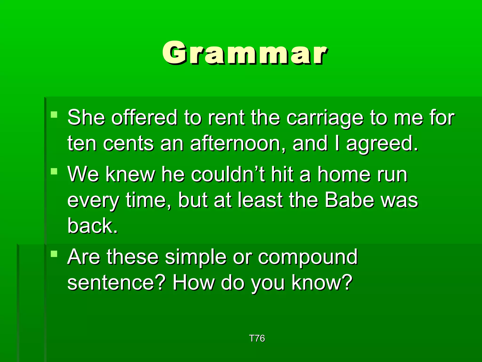 GGrraammmmaarr 
 SShhee ooffffeerreedd ttoo rreenntt tthhee ccaarrrriiaaggee ttoo mmee ffoorr 
tteenn cceennttss aann aafftteerrnnoooonn,, aanndd II aaggrreeeedd.. 
 WWee kknneeww hhee ccoouullddnn’’tt hhiitt aa hhoommee rruunn 
eevveerryy ttiimmee,, bbuutt aatt lleeaasstt tthhee BBaabbee wwaass 
bbaacckk.. 
 AArree tthheessee ssiimmppllee oorr ccoommppoouunndd 
sseenntteennccee?? HHooww ddoo yyoouu kknnooww?? 
TT7766 
 