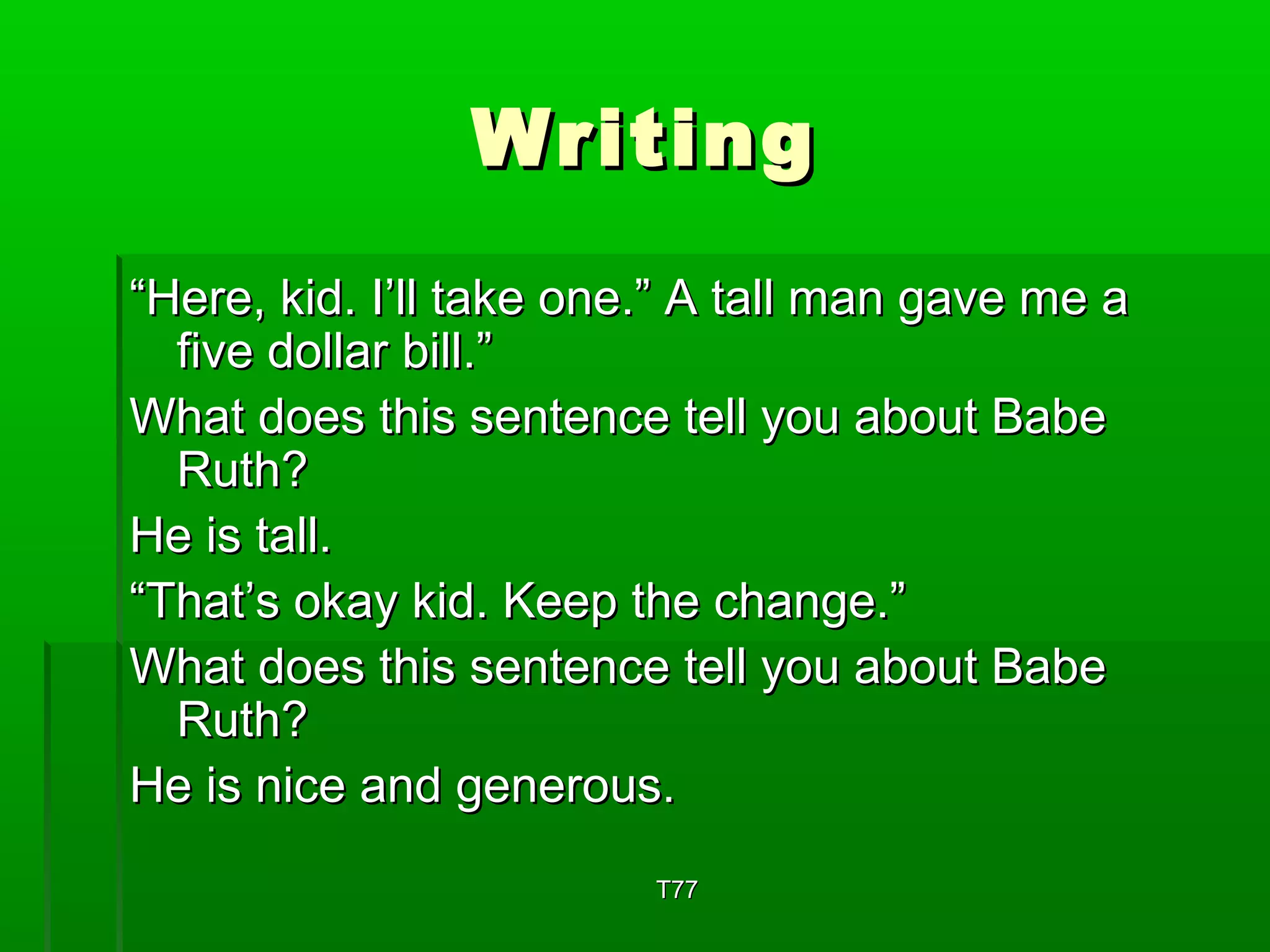 WWrriittiinngg 
““HHeerree,, kkiidd.. II’’llll ttaakkee oonnee..”” AA ttaallll mmaann ggaavvee mmee aa 
ffiivvee ddoollllaarr bbiillll..”” 
WWhhaatt ddooeess tthhiiss sseenntteennccee tteellll yyoouu aabboouutt BBaabbee 
RRuutthh?? 
HHee iiss ttaallll.. 
““TThhaatt’’ss ookkaayy kkiidd.. KKeeeepp tthhee cchhaannggee..”” 
WWhhaatt ddooeess tthhiiss sseenntteennccee tteellll yyoouu aabboouutt BBaabbee 
RRuutthh?? 
HHee iiss nniiccee aanndd ggeenneerroouuss.. 
TT7777 
 