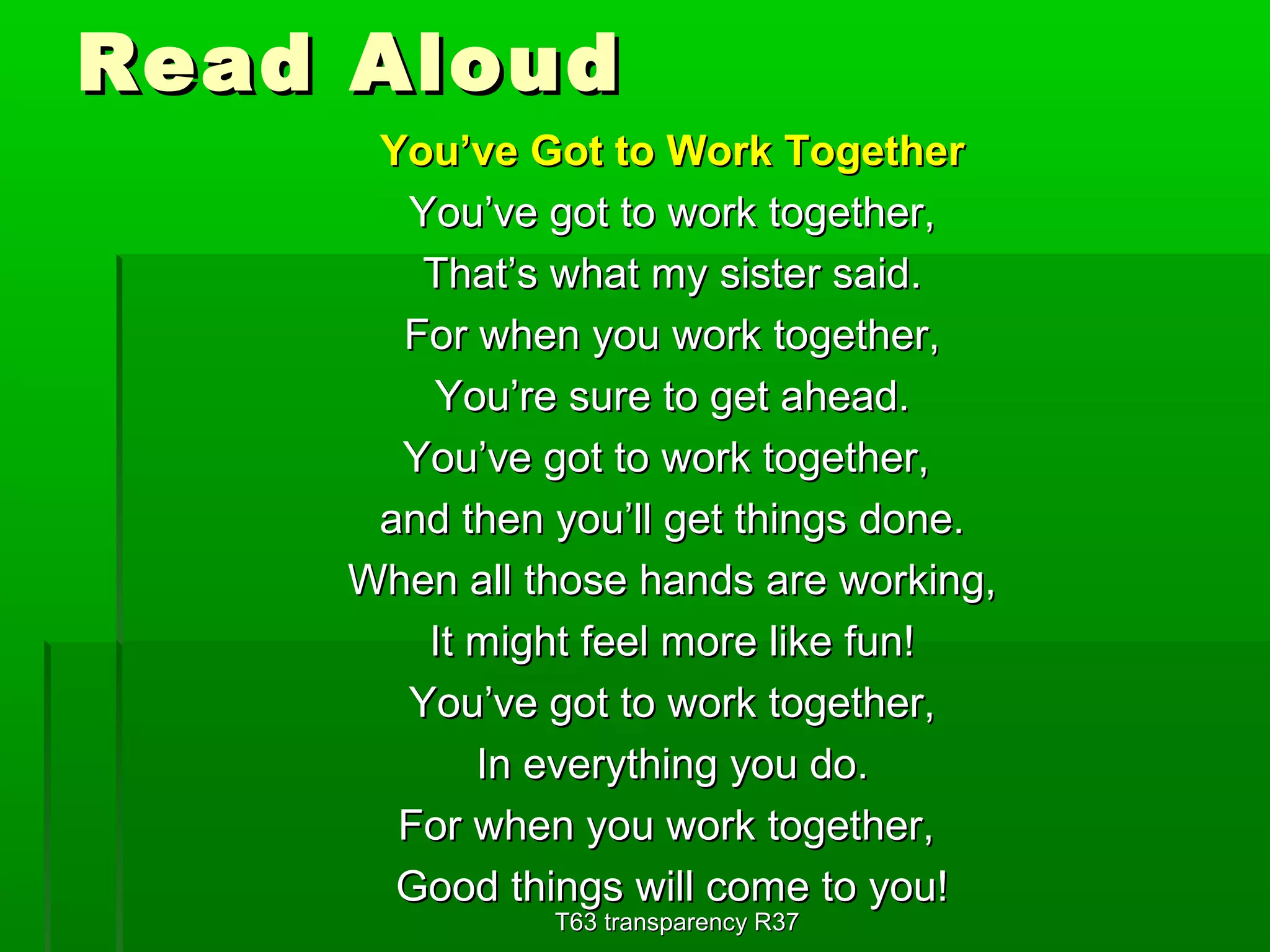 RReeaadd AAlloouudd 
YYoouu’’vvee GGoott ttoo WWoorrkk TTooggeetthheerr 
YYoouu’’vvee ggoott ttoo wwoorrkk ttooggeetthheerr,, 
TThhaatt’’ss wwhhaatt mmyy ssiisstteerr ssaaiidd.. 
FFoorr wwhheenn yyoouu wwoorrkk ttooggeetthheerr,, 
YYoouu’’rree ssuurree ttoo ggeett aahheeaadd.. 
YYoouu’’vvee ggoott ttoo wwoorrkk ttooggeetthheerr,, 
aanndd tthheenn yyoouu’’llll ggeett tthhiinnggss ddoonnee.. 
WWhheenn aallll tthhoossee hhaannddss aarree wwoorrkkiinngg,, 
IItt mmiigghhtt ffeeeell mmoorree lliikkee ffuunn!! 
YYoouu’’vvee ggoott ttoo wwoorrkk ttooggeetthheerr,, 
IInn eevveerryytthhiinngg yyoouu ddoo.. 
FFoorr wwhheenn yyoouu wwoorrkk ttooggeetthheerr,, 
GGoooodd tthhiinnggss wwiillll ccoommee ttoo yyoouu!! 
TT6633 ttrraannssppaarreennccyy RR3377 
 