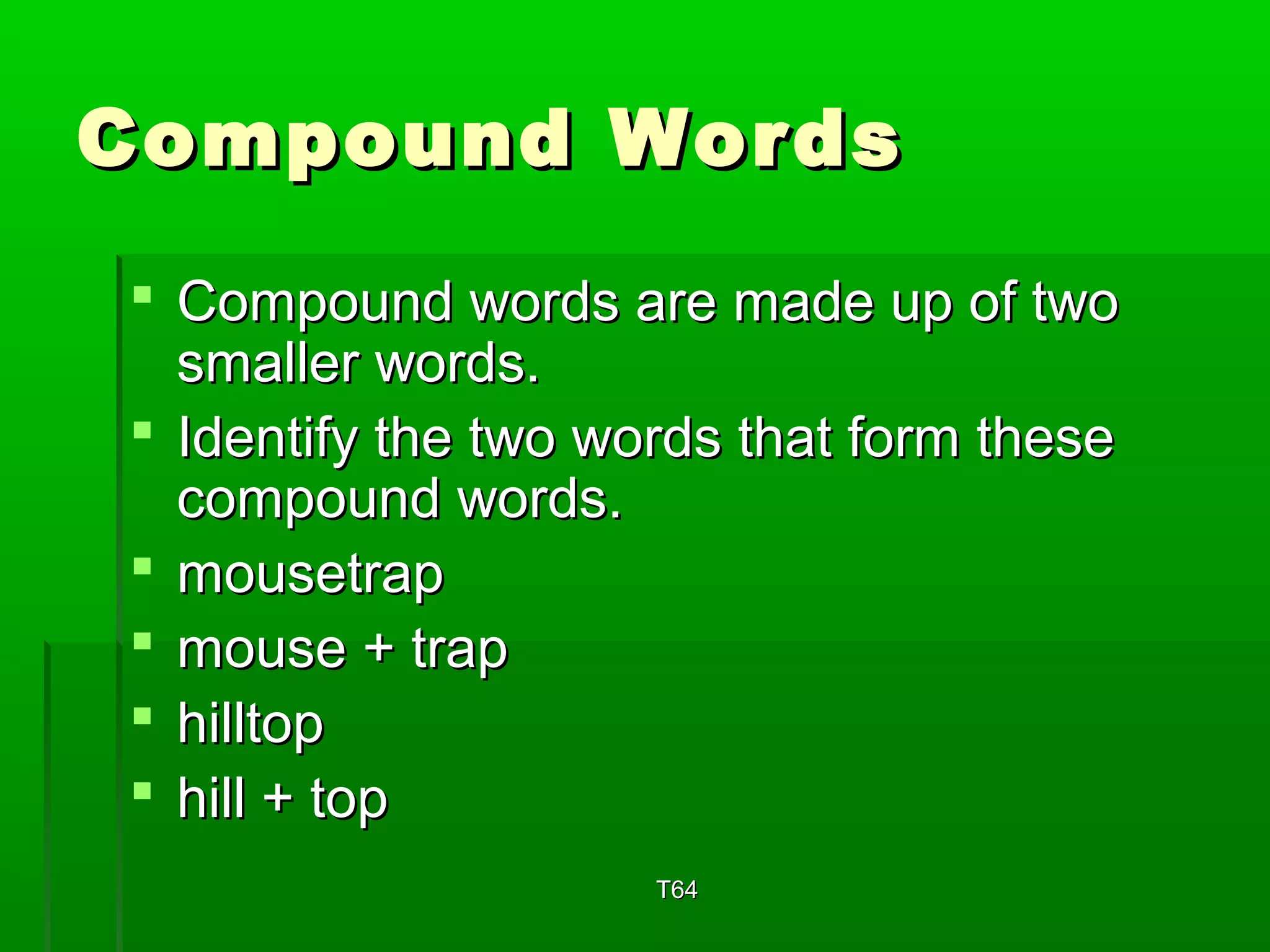 CCoommppoouunndd WWoorrddss 
 CCoommppoouunndd wwoorrddss aarree mmaaddee uupp ooff ttwwoo 
ssmmaalllleerr wwoorrddss.. 
 IIddeennttiiffyy tthhee ttwwoo wwoorrddss tthhaatt ffoorrmm tthheessee 
ccoommppoouunndd wwoorrddss.. 
 mmoouusseettrraapp 
 mmoouussee ++ ttrraapp 
 hhiillllttoopp 
 hhiillll ++ ttoopp 
TT6644 
 