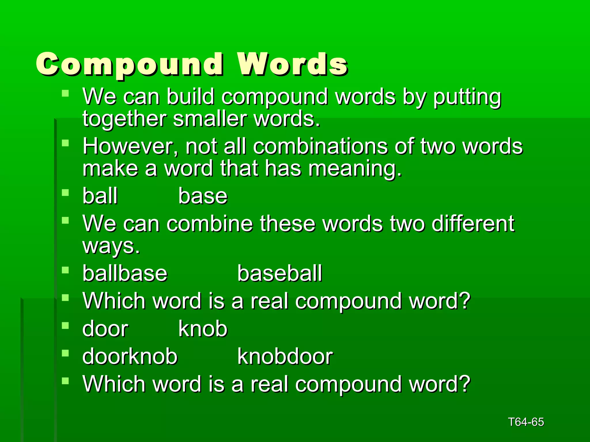 CCoommppoouunndd WWoorrddss 
 WWee ccaann bbuuiilldd ccoommppoouunndd wwoorrddss bbyy ppuuttttiinngg 
ttooggeetthheerr ssmmaalllleerr wwoorrddss.. 
 HHoowweevveerr,, nnoott aallll ccoommbbiinnaattiioonnss ooff ttwwoo wwoorrddss 
mmaakkee aa wwoorrdd tthhaatt hhaass mmeeaanniinngg.. 
 bbaallll bbaassee 
 WWee ccaann ccoommbbiinnee tthheessee wwoorrddss ttwwoo ddiiffffeerreenntt 
wwaayyss.. 
 bbaallllbbaassee bbaasseebbaallll 
 WWhhiicchh wwoorrdd iiss aa rreeaall ccoommppoouunndd wwoorrdd?? 
 ddoooorr kknnoobb 
 ddoooorrkknnoobb kknnoobbddoooorr 
 WWhhiicchh wwoorrdd iiss aa rreeaall ccoommppoouunndd wwoorrdd?? 
TT6644--6655 
 