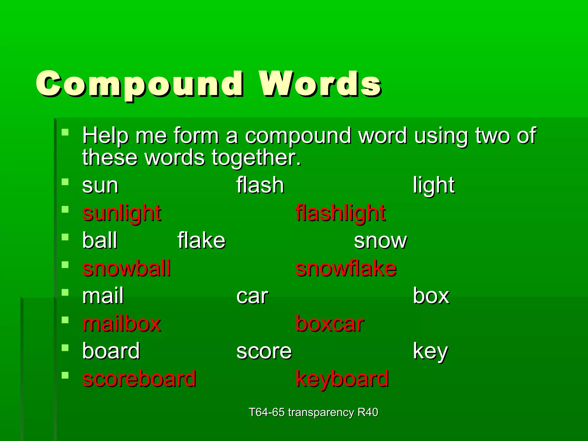 CCoommppoouunndd WWoorrddss 
 HHeellpp mmee ffoorrmm aa ccoommppoouunndd wwoorrdd uussiinngg ttwwoo ooff 
tthheessee wwoorrddss ttooggeetthheerr.. 
 ssuunn ffllaasshh lliigghhtt 
 ssuunnlliigghhtt ffllaasshhlliigghhtt 
 bbaallll ffllaakkee ssnnooww 
 ssnnoowwbbaallll ssnnoowwffllaakkee 
 mmaaiill ccaarr bbooxx 
 mmaaiillbbooxx bbooxxccaarr 
 bbooaarrdd ssccoorree kkeeyy 
 ssccoorreebbooaarrdd kkeeyybbooaarrdd 
TT6644--6655 ttrraannssppaarreennccyy RR4400 
 