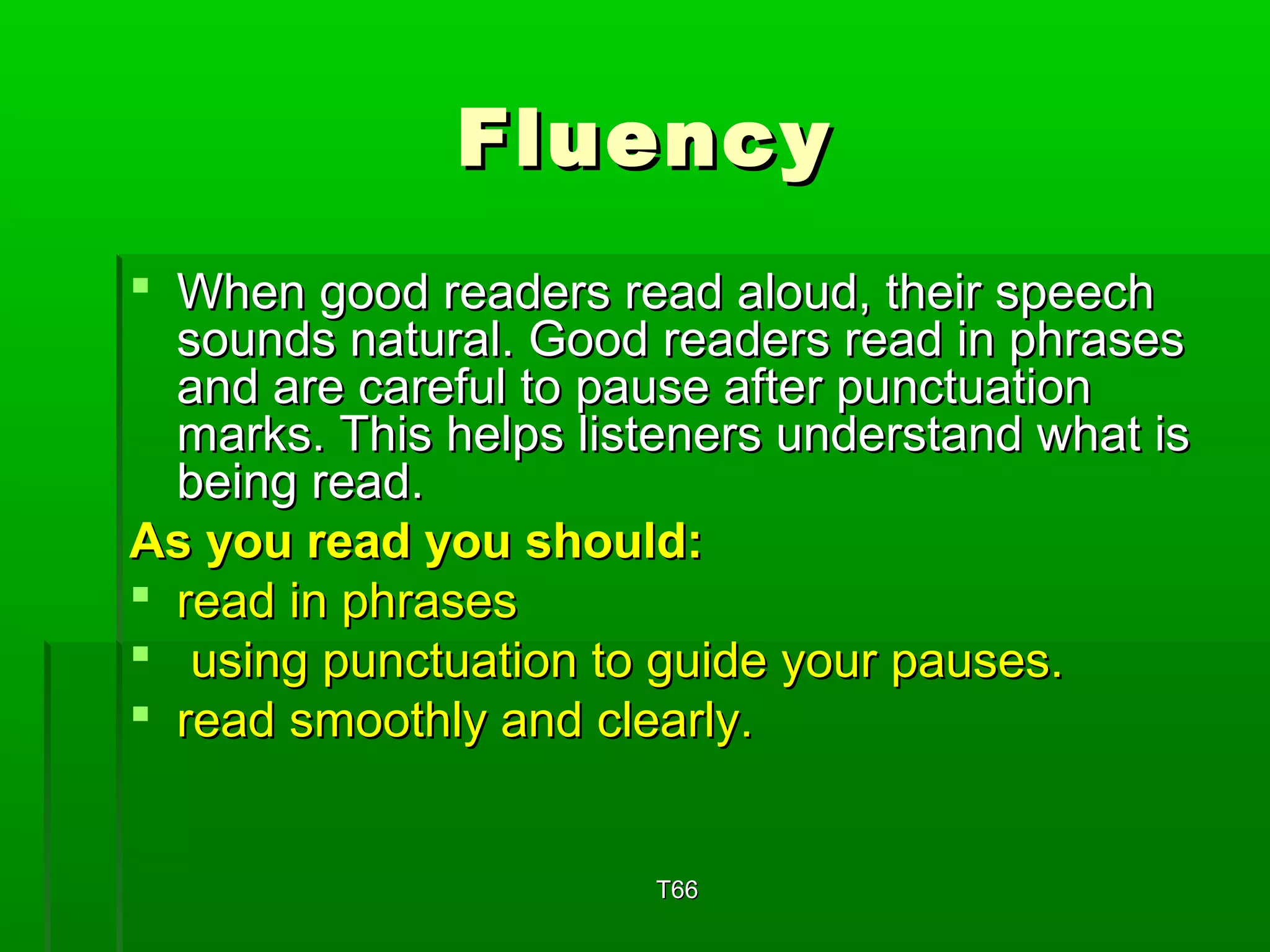 FFlluueennccyy 
 WWhheenn ggoooodd rreeaaddeerrss rreeaadd aalloouudd,, tthheeiirr ssppeeeecchh 
ssoouunnddss nnaattuurraall.. GGoooodd rreeaaddeerrss rreeaadd iinn pphhrraasseess 
aanndd aarree ccaarreeffuull ttoo ppaauussee aafftteerr ppuunnccttuuaattiioonn 
mmaarrkkss.. TThhiiss hheellppss lliisstteenneerrss uunnddeerrssttaanndd wwhhaatt iiss 
bbeeiinngg rreeaadd.. 
AAss yyoouu rreeaadd yyoouu sshhoouulldd:: 
 rreeaadd iinn pphhrraasseess 
 uussiinngg ppuunnccttuuaattiioonn ttoo gguuiiddee yyoouurr ppaauusseess.. 
 rreeaadd ssmmooootthhllyy aanndd cclleeaarrllyy.. 
TT6666 
 