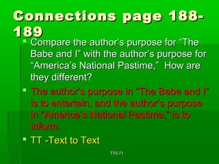 Connections ppaaggee 118888-- 
118899 
 CCoommppaarree tthhee aauutthhoorr’’ss ppuurrppoossee ffoorr ““TThhee 
BBaabbee aanndd II”” wwiitthh tthhee aauutthhoorr’’ss ppuurrppoossee ffoorr 
““AAmmeerriiccaa’’ss NNaattiioonnaall PPaassttiimmee,,”” HHooww aarree 
tthheeyy ddiiffffeerreenntt?? 
 TThhee aauutthhoorr’’ss ppuurrppoossee iinn ““TThhee BBaabbee aanndd II”” 
iiss ttoo eenntteerrttaaiinn,, aanndd tthhee aauutthhoorr’’ss ppuurrppoossee 
iinn ““AAmmeerriiccaa’’ss NNaattiioonnaall PPaassttiimmee,,”” iiss ttoo 
iinnffoorrmm.. 
 TTTT --TTeexxtt ttoo TTeexxtt 
TT7700--7711 
 