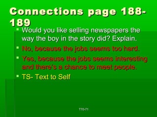 Connections ppaaggee 118888-- 
118899 
 WWoouulldd yyoouu lliikkee sseelllliinngg nneewwssppaappeerrss tthhee 
wwaayy tthhee bbooyy iinn tthhee ssttoorryy ddiidd?? EExxppllaaiinn.. 
 NNoo,, bbeeccaauussee tthhee jjoobbss sseeeemmss ttoooo hhaarrdd.. 
 YYeess,, bbeeccaauussee tthhee jjoobbss sseeeemmss iinntteerreessttiinngg 
aanndd tthheerree’’ss aa cchhaannccee ttoo mmeeeett ppeeooppllee.. 
 TTSS-- TTeexxtt ttoo SSeellff 
TT7700--7711 
 