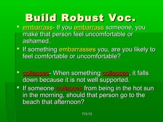 BBuuiilldd RRoobbuusstt VVoocc.. 
 eemmbbaarrrraassss-- IIff yyoouu eemmbbaarrrraassss ssoommeeoonnee,, yyoouu 
mmaakkee tthhaatt ppeerrssoonn ffeeeell uunnccoommffoorrttaabbllee oorr 
aasshhaammeedd.. 
 IIff ssoommeetthhiinngg eemmbbaarrrraasssseess yyoouu,, aarree yyoouu lliikkeellyy ttoo 
ffeeeell ccoommffoorrttaabbllee oorr uunnccoommffoorrttaabbllee?? 
 ccoollllaappsseess-- WWhheenn ssoommeetthhiinngg ccoollllaappsseess,, iitt ffaallllss 
ddoowwnn bbeeccaauussee iitt iiss nnoott wweellll ssuuppppoorrtteedd.. 
 IIff ssoommeeoonnee ccoollllaappsseess ffrroomm bbeeiinngg iinn tthhee hhoott ssuunn 
iinn tthhee mmoorrnniinngg,, sshhoouulldd tthhaatt ppeerrssoonn ggoo ttoo tthhee 
bbeeaacchh tthhaatt aafftteerrnnoooonn?? 
TT7722--7733 
 