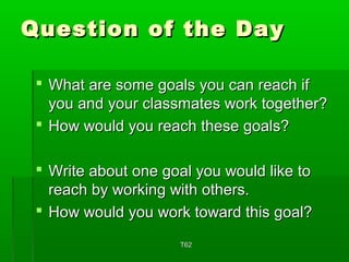 QQuueessttiioonn ooff tthhee DDaayy 
 WWhhaatt aarree ssoommee ggooaallss yyoouu ccaann rreeaacchh iiff 
yyoouu aanndd yyoouurr ccllaassssmmaatteess wwoorrkk ttooggeetthheerr?? 
 HHooww wwoouulldd yyoouu rreeaacchh tthheessee ggooaallss?? 
 WWrriittee aabboouutt oonnee ggooaall yyoouu wwoouulldd lliikkee ttoo 
rreeaacchh bbyy wwoorrkkiinngg wwiitthh ootthheerrss.. 
 HHooww wwoouulldd yyoouu wwoorrkk ttoowwaarrdd tthhiiss ggooaall?? 
TT6622 
 