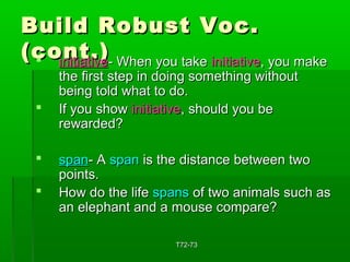 BBuuiilldd RRoobbuusstt VVoocc.. 
((ccoonntt..))  iinniittiiaattiivvee-- WWhheenn yyoouu ttaakkee iinniittiiaattiivvee,, yyoouu mmaakkee 
tthhee ffiirrsstt sstteepp iinn ddooiinngg ssoommeetthhiinngg wwiitthhoouutt 
bbeeiinngg ttoolldd wwhhaatt ttoo ddoo.. 
 IIff yyoouu sshhooww iinniittiiaattiivvee,, sshhoouulldd yyoouu bbee 
rreewwaarrddeedd?? 
 ssppaann-- AA ssppaann iiss tthhee ddiissttaannccee bbeettwweeeenn ttwwoo 
ppooiinnttss.. 
 HHooww ddoo tthhee lliiffee ssppaannss ooff ttwwoo aanniimmaallss ssuucchh aass 
aann eelleepphhaanntt aanndd aa mmoouussee ccoommppaarree?? 
TT7722--7733 
 