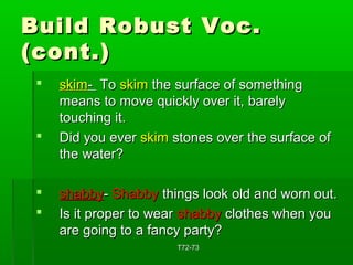 BBuuiilldd RRoobbuusstt VVoocc.. 
((ccoonntt..)) 
 sskkiimm-- TToo sskkiimm tthhee ssuurrffaaccee ooff ssoommeetthhiinngg 
mmeeaannss ttoo mmoovvee qquuiicckkllyy oovveerr iitt,, bbaarreellyy 
ttoouucchhiinngg iitt.. 
 DDiidd yyoouu eevveerr sskkiimm ssttoonneess oovveerr tthhee ssuurrffaaccee ooff 
tthhee wwaatteerr?? 
 sshhaabbbbyy-- SShhaabbbbyy tthhiinnggss llooookk oolldd aanndd wwoorrnn oouutt.. 
 IIss iitt pprrooppeerr ttoo wweeaarr sshhaabbbbyy ccllootthheess wwhheenn yyoouu 
aarree ggooiinngg ttoo aa ffaannccyy ppaarrttyy?? 
TT7722--7733 
 