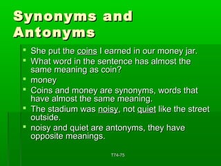 SSyynnoonnyymmss aanndd 
AAnnttoonnyymmss 
 SShhee ppuutt tthhee ccooiinnss II eeaarrnneedd iinn oouurr mmoonneeyy jjaarr.. 
 WWhhaatt wwoorrdd iinn tthhee sseenntteennccee hhaass aallmmoosstt tthhee 
ssaammee mmeeaanniinngg aass ccooiinn?? 
 mmoonneeyy 
 CCooiinnss aanndd mmoonneeyy aarree ssyynnoonnyymmss,, wwoorrddss tthhaatt 
hhaavvee aallmmoosstt tthhee ssaammee mmeeaanniinngg.. 
 TThhee ssttaaddiiuumm wwaass nnooiissyy,, nnoott qquuiieett lliikkee tthhee ssttrreeeett 
oouuttssiiddee.. 
 nnooiissyy aanndd qquuiieett aarree aannttoonnyymmss,, tthheeyy hhaavvee 
ooppppoossiittee mmeeaanniinnggss.. 
TT7744--7755 
 