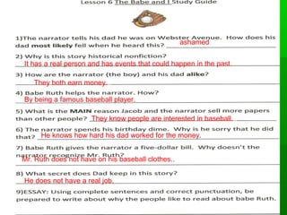 TT6622 
ashamed 
It has a real person and has events that could happen in the past. 
They both earn money... 
By being a famous baseball player... 
They know people are interested in baseball... 
He knows how hard his dad worked for the money... 
Mr. Ruth does not have on his baseball clothes.... 
He does not have a real job... 
 