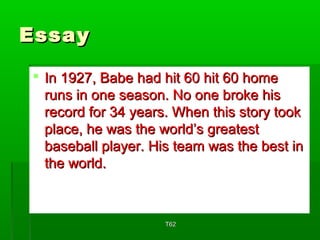 EEssssaayy 
 IInn 11992277,, BBaabbee hhaadd hhiitt 6600 hhiitt 6600 hhoommee 
rruunnss iinn oonnee sseeaassoonn.. NNoo oonnee bbrrookkee hhiiss 
rreeccoorrdd ffoorr 3344 yyeeaarrss.. WWhheenn tthhiiss ssttoorryy ttooookk 
ppllaaccee,, hhee wwaass tthhee wwoorrlldd’’ss ggrreeaatteesstt 
bbaasseebbaallll ppllaayyeerr.. HHiiss tteeaamm wwaass tthhee bbeesstt iinn 
tthhee wwoorrlldd.. 
TT6622 
 