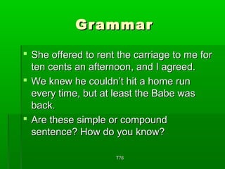 GGrraammmmaarr 
 SShhee ooffffeerreedd ttoo rreenntt tthhee ccaarrrriiaaggee ttoo mmee ffoorr 
tteenn cceennttss aann aafftteerrnnoooonn,, aanndd II aaggrreeeedd.. 
 WWee kknneeww hhee ccoouullddnn’’tt hhiitt aa hhoommee rruunn 
eevveerryy ttiimmee,, bbuutt aatt lleeaasstt tthhee BBaabbee wwaass 
bbaacckk.. 
 AArree tthheessee ssiimmppllee oorr ccoommppoouunndd 
sseenntteennccee?? HHooww ddoo yyoouu kknnooww?? 
TT7766 
 