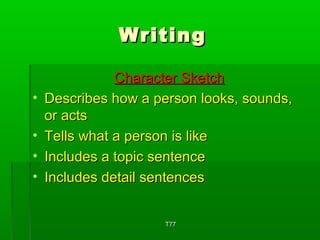 WWrriittiinngg 
CChhaarraacctteerr SSkkeettcchh 
• DDeessccrriibbeess hhooww aa ppeerrssoonn llooookkss,, ssoouunnddss,, 
oorr aaccttss 
• TTeellllss wwhhaatt aa ppeerrssoonn iiss lliikkee 
• IInncclluuddeess aa ttooppiicc sseenntteennccee 
• IInncclluuddeess ddeettaaiill sseenntteenncceess 
TT7777 
 